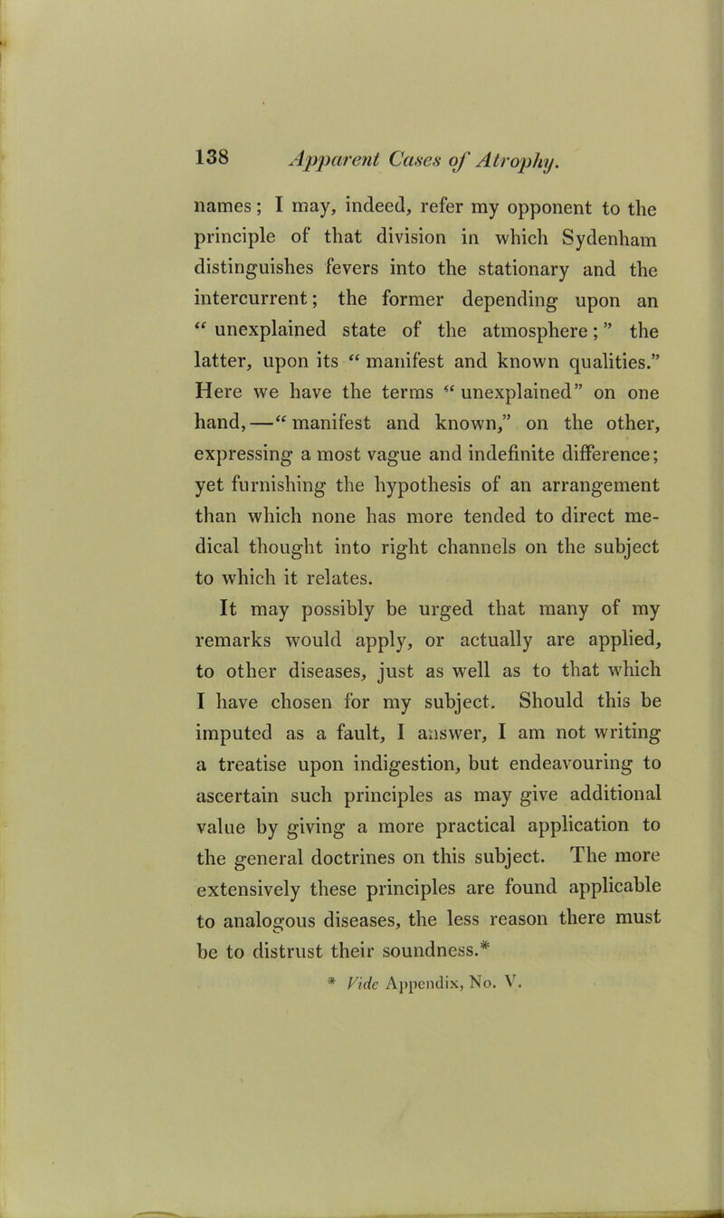 names; I may, indeed, refer my opponent to the principle of that division in which Sydenham distinguishes fevers into the stationary and the intercurrent; the former depending upon an unexplained state of the atmosphere; ” the latter, upon its “ manifest and known qualities.” Here we have the terms unexplained” on one hand,—‘^manifest and known,” on the other, expressing a most vague and indefinite difference; yet furnishing the hypothesis of an arrangement than which none has more tended to direct me- dical thought into right channels on the subject to which it relates. It may possibly be urged that many of my remarks would apply, or actually are applied, to other diseases, just as well as to that which I have chosen for my subject. Should this be imputed as a fault, I answer, I am not writing a treatise upon indigestion, but endeavouring to ascertain such principles as may give additional value by giving a more practical application to the general doctrines on this subject. The more extensively these principles are found applicable to analogous diseases, the less reason there must be to distrust their soundness.* * Vide Appendix, No. V.