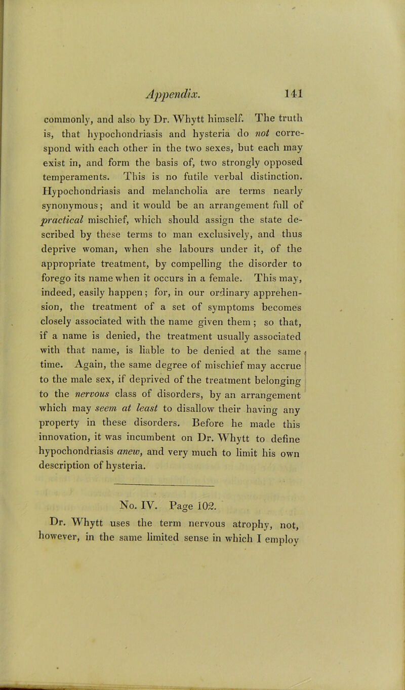 commonly, and also by Dr. Whytt himself. The truth is, that hypochondriasis and hysteria do not corre- spond with each other in the two sexes, but each may exist in, and form the basis of, two strongly opposed temperaments. This is no futile verbal distinction. Hypochondriasis and melancholia are terms nearly synonymous; and it would be an arrangement full of practical mischief, which should assign the state de- scribed by these terms to man exclusively, and thus deprive woman, when she labours under it, of the appropriate treatment, by compelling the disorder to forego its name when it occurs in a female. This may, indeed, easily happen; for, in our ordinary apprehen- sion, the treatment of a set of symptoms becomes closely associated with the name given them ; so that, if a name is denied, the treatment usually associated with that name, is liable to be denied at the same j time. Again, the same degree of mischief may accrue i to the male sex, if deprived of the treatment belonging to the nervous class of disorders, by an arrangement which may seem at least to disallow their having any property in these disorders. Before he made this innovation, it was incumbent on Dr. Whytt to define hypochondriasis anew, and very much to limit his own description of hysteria. No. IV. Page 102. Dr. Whytt uses the term nervous atrophy, not, however, in the same limited sense in which I employ