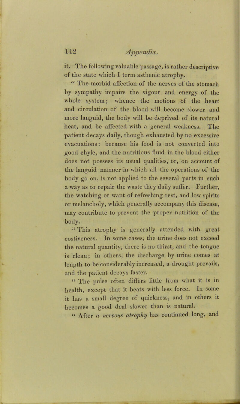 it. The following valuable passage, is rather descriptive of the state which I term asthenic atrophy. “ The morbid affection of the nerves of the stomach by sympathy impairs the vigour and energy of the whole system; whence the motions bf the heart and circulation of the blood will become slower and more languid, the body will be deprived of its natural heat, and be affected with a general weakness. The patient decays daily, though exhausted by no excessive evacuations: because his food is not converted into good chyle, and the nutx’itious fluid in the blood either does not possess its usual qualities, or, on account of the languid manner in which all the operations of the body go on, is not applied to the several parts in such a way as to repair the waste they daily suffer. Further, the watching or want of refreshing rest, and low spirits or melancholy, which generally accompany this disease, may contribute to prevent the proper nutrition of the body. “ This atrophy is generally attended with great costiveness. In some cases, the urine does not exceed the natural quantity, there is no thirst, and the tongue is clean; in others, the discharge by urine comes at length to be considerably increased, a drought prevails, and the patient decays faster. “ The pulse often differs little from what it is in health, except that it beats with less force. In some it has a small degree of quickness, and in others it becomes a good deal slo%ver than is natural. “ After a nervous atrophy has continued long, and