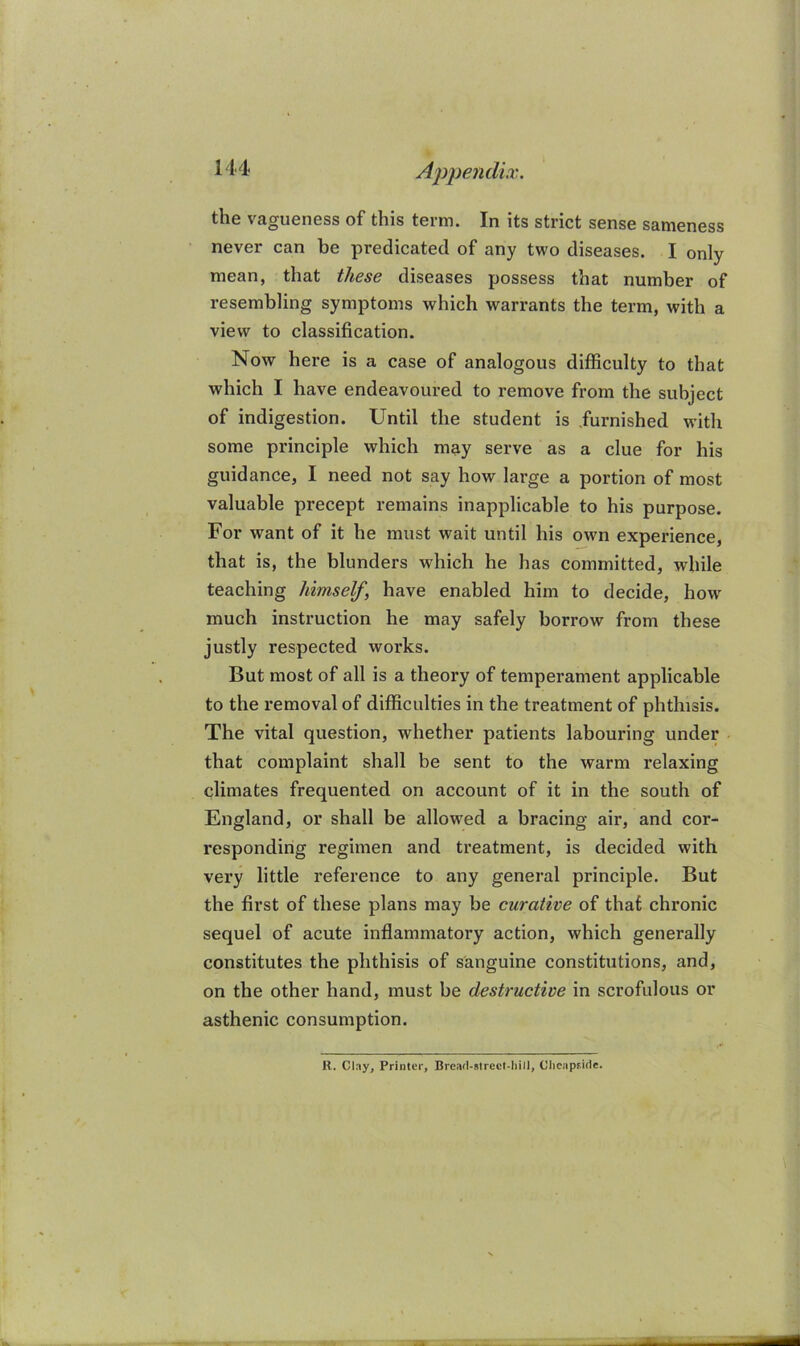 the vagueness of this term. In its strict sense sameness never can be predicated of any two diseases. I only mean, that these diseases possess that number of resembling symptoms which warrants the term, with a view to classification. Now here is a case of analogous difficulty to that which I have endeavoured to remove from the subject of indigestion. Until the student is furnished with some principle which may serve as a clue for his guidance, I need not say how large a portion of most valuable precept remains inapplicable to his purpose. For want of it he must wait until his own experience, that is, the blunders which he has committed, while teaching himself, have enabled him to decide, how' much instruction he may safely borrow from these justly respected works. But most of all is a theory of temperament applicable to the removal of difficulties in the treatment of phthisis. The vital question, whether patients labouring under that complaint shall be sent to the warm relaxing climates frequented on account of it in the south of England, or shall be allowed a bracing air, and cor- responding regimen and treatment, is decided with very little reference to any general principle. But the first of these plans may be curative of that chronic sequel of acute inflammatory action, which generally constitutes the phthisis of sanguine constitutions, and, on the other hand, must be destructive in scrofulous or asthenic consumption. R. Clay, Printer, Brcad-Mrcct-Iiill, Clicapfide.