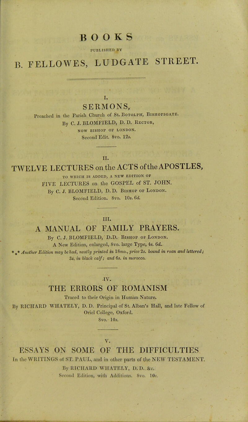 BOOKS PUBLISHED BY 13. FELLOWES, LUDGATE STREET. I. SERMONS, Preached in the Parish Church of St. Botolph, Bishopsgate. By C. J. BLOMFIELD, D. P. Rector, NOW BISHOP OF LONDON. Second Edit. 8vo. 12s. II. TWELVE LECTURES on the ACTS of the APOSTLES, TO WHICH IS ADDED, A NEW EDITION OF FIVE LECTURES on the GOSPEL of ST. JOHN. By C. J. BLOMFIELD, D. D. Bishop of London. Second Edition. 8vo. 10s. 6d. ' III. A MANUAL OF FAMILY PRAYERS. By C. J. BLOMFIELD, D.D. Bishop of London. A New Edition, enlarged, 8vo. large Type, 4s. 6d.. * ** Another Edition may be had, neatly printed in 18mo., price 2s. bound in roan and lettered; 3s, in black calf; and 6s. in morocco. TV. THE ERRORS OF ROMANISM Traced to their Origin in Human Nature. By RICHARD WHATELY, D. D. Principal of St. Alban’s Hall, and late Fellow of Oriel College, Oxford. 8 VO.- 10s. V. ESSAYS ON SOME OF THE DIFFICULTIES In the WRITINGS of ST. PAUL, and in other parts of the NEW TESTAMENT. By RICHARD WHATELY, D.D..&C. Second Edition, with Additions. 8vo. lO.v.