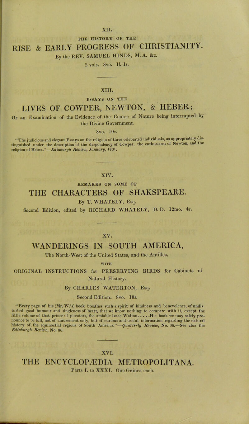 THE HISTORY OF THE RISE & EARLY PROGRESS OF CHRISTIANITY. BytheREV. SAMUEL HINDS, M.A. &c. 2 vols. 8VO. li. 1«. XIII. ESSAYS ON THE LIVES OF COWPER, NEWTON, & HEBER; Or an Examination of the Evidence of the Course of Nature being interrupted by the Divine Government. 8vo. 10s. The judicious and elegant Essays on the religion of three celebrated individuals, as appropriately dis- tinguished under the description of the despondency of Cowper, the enthusiasm of Newton, and the religion of Heber.—Edinburgh Review, January, 1831. XIV. REMARKS ON SOME OF THE CHARACTERS OF SHAKSPEARE. By T. WHATELY, Esq. Second Edition, edited by RICHARD WHATELY, D. D. 12mo. XV. WANDERINGS IN SOUTH AMERICA, The North-West of the United States, and the Antilles. WITH ORIGINAL INSTRUCTIONS for PRESERVING BIRDS for Cabinets of Natural History. By CHARLES WATERTON, Esq. Second Edition. 8vo. 10«. “ Every page of his (Mr. W.’s) book breathes such a spirit of kindness and benevolence, of undis. turbed good humour and singleness of heart, that we know nothing to compare with it, except the little volume of that prince of piscators, the amiable Izaac Walton His book we may safely pro- nounce to be full, not of amusement only, but of curious and useful information regarding the natural history of the equinoctial regions of South America.—Quarterly Review, No. tl6.—See also the Edinburgh Review, No. 86. XVI. THE ENCYCLOPAEDIA METROPOLITANA. Parts I. to XXXI. One Guinea each.