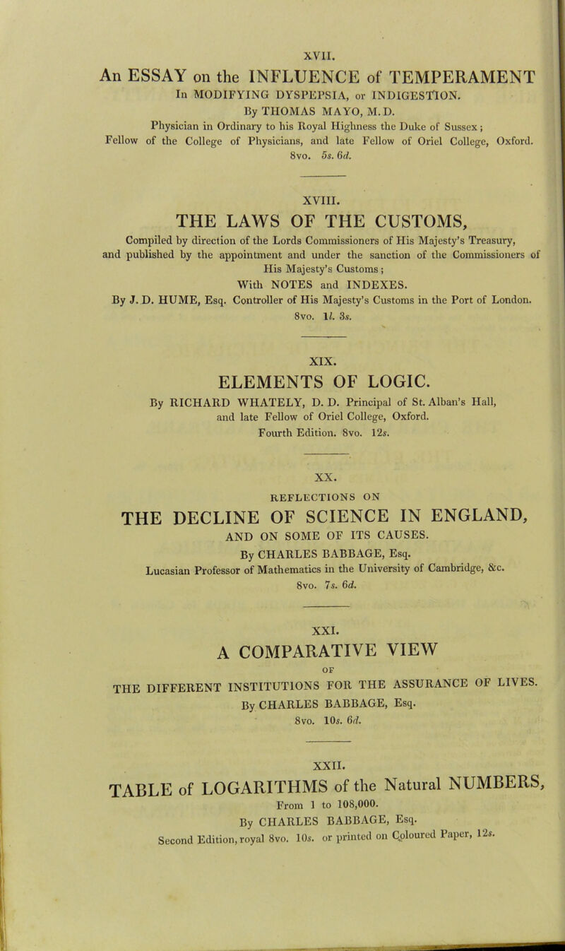 An ESSAY on the INFLUENCE of TEMPERAMENT In MODIFYING DYSPEPSIA, or INDIGES'TION, By THOMAS MAYO, M.D. Physician in Ordinary to his Royal Highness the Duke of Sussex; Fellow of the College of Physicians, and late Fellow of Oriel College, Oxford. 8vo. 5s. 6d. XVIII. THE LAWS OF THE CUSTOMS, Compiled by direction of the Lords Commissioners of His Majesty’s Treasury, and published by the appointment and under the sanction of the Commissioners of His Majesty’s Customs; With NOTES and INDEXES. By J. D. HUME, Esq. Controller of His Majesty’s Customs in the Port of London. 8vo. IZ. 3.9. XIX. ELEMENTS OF LOGIC. By KICHAKD WHATELY, D. D, Principal of St. Alban’s Hall, and late Fellow of Oriel College, Oxford. Fourth Edition. 8vo. 12s. XX. REFLECTIONS ON THE DECLINE OF SCIENCE IN ENGLAND, AND ON SOME OF ITS CAUSES. By CHARLES BABBAGE, Esq. Lucasian Professor of Mathematics in the University of Cambridge, &c. 8vo. 7s. 6d. XXL A COMPARATIVE VIEW OF THE DIFFERENT INSTITUTIONS FOR THE ASSURANCE OF LIVES. By CHARLES BABBAGE, Esq. 8 VO. 10s. 6d. XXII. TABLE of LOGARITHMS of the Natural NUMBERS, From 1 to 108,000. By CHARLES BABBAGE, Esq. Second Edition, royal 8vo. 10s. or printed on Coloured Paper, 12s.