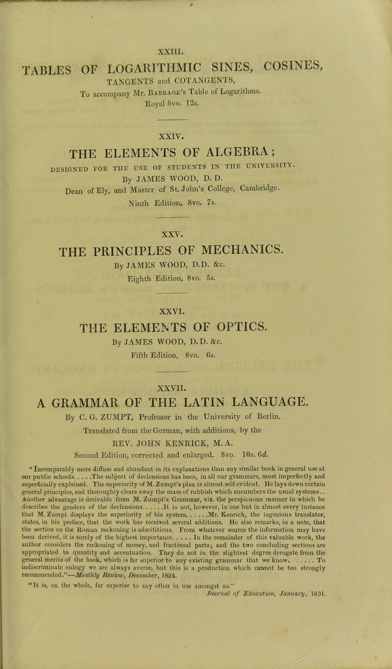 TABLES OF LOGARITHMIC SINES, COSINES, TANGENTS and COTANGENTS, To accompany Mr. Babbare’s Table of Logarithms. Royal 8vo. 12s. XXIV. THE ELEMENTS OF ALGEBRA; designed for the use of students in the university. By JAMES WOOD, D. D. Dean of Ely, and Master of St.John’s College, Cambridge. Ninth Edition, 8vo. 7s. XXV. THE PRINCIPLES OF MECHANICS. By JAMES WOOD, D.D. &c. Eighth Edition, 8vo. 5s. XXVI. THE ELEMENTS OF OPTICS. By JAMES WOOD, D. D. &c. Fifth Edition, 8vo. 6s. XXVII. A GRAMMAR OF THE LATIN LANGUAGE. By C. G. ZUMPT, Professor in the University of Berlin. Translated from the German, with additions, by the REV. JOHN KENRICK, M.A. Second Edition, corrected and enlarged. 8vo. 10s. 6d. “ Incomparably more diffuse and abundant in its explanations than any similar book in general tise at our public schools The subject of declensions has been, in all our grammars, most imperfectly and superficially explained. The superiority of M. Zumpt’s plan is almost self-evident. He lays down certain general principles, and thoroughly clears away the mass of rubbish whieh encumbers the usual systems.. Another advantage is derivable from M. Zumpt’s Grammar, viz. the perspicuous manuer iu which he describes the genders of the declensions It is not, however, in one but in almost every instance that M. Zumpt displays the superiority of his system Mr. Kenrick, the ingenious translator, states, in his preface, that the work has received several additions. He also remarks, in a note, that the section on the Roman reckoning is adscititious. From whatever source the information may have been derived, it is surely of the highest importance In the remainder of this valuable work, the author considers the reckoning of money, and fractional parts; and the two concluding sections are appropriated to quantity and accentuation. They do not in the slightest degree derogate from the general merits of the book, which is far superior to any existing grammar that we know To indi.scriminatc eulogy we are always averse, but this is a production which cannot be too strongly recommended.”—Munthly Review, December, 1824. “It is, on the whole, far superior to any other in use amongst us.” Journal of Education, January, 1831.