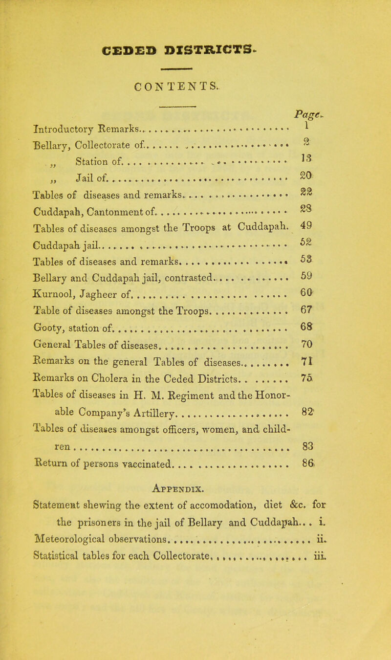 CONTENTS. Page~ Introductory Remarks.. 1 Bellary, Collectorate of.  „ Station of .. . * ^ „ Jail of. . Tables of diseases and remarks. . .. . Cuddapah, Cantonment of Tables of diseases amongst tlie Troops at Cuddapah. 49 Cuddapah jail....... , . • • ^ Tables of diseases and remarks 53 Rellary and Cuddapah jail, contrasted.. 59 Kurnool, Jagheer of 60 Table of diseases amongst the Troops 67 Gooty, station of 68 General Tables of diseases 70 Remarks on the general Tables of diseases 71 Remarks on Cholera in the Ceded Districts 75 Tables of diseases in H. M. Regiment and the Honor- able Company’s Artillery 82’ Tables of diseases amongst officers, women, and child- ren 83 Return of persons vaccinated 86 Appendix. Statement shewing the extent of accomodation, diet &c. for the prisoners in the jail of Bellary and Cuddapah.. . i. Meteorological observations ii. Statistical tables for each Collectorate, iii.