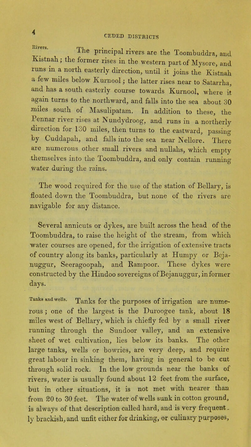 CEDED DISTRICTS luvers. rpi ... ^ ie Pnncipal rivers are the Toombuddra, and Kistnah; the former rises in the western part of Mysore, and runs m a north easterly direction, until it joins the Kistnah a few miles below Kurnool; the latter rises near to Satarrha, and has a south easterly course towards Kurnool, where it again turns to the northward, and falls into the sea about 30 miles south of Masulipatam. In addition to these, the Pennai rivei uses at Nundydroog, and runs m a northerly direction for 130 miles, then turns to the eastward, passing by Cuddapah, and falls into the sea near Nellore. There are numerous other small rivers and nullahs, which empty themselves into the Toombuddra, and only contain running water during the rains. The wood required for the use of the station of Bellary, is floated down the Toombuddra, but none of the rivers are navigable for any distance. Several annicuts or dykes, are built across the head of the Toombuddra, to raise the height of the stream, from which water courses are opened, for the irrigation of extensive tracts of country along its banks, particularly at Humpy or Beja- nuggur, Seeragoopah, and Kampoor. These dykes were constructed by the Hindoo sovereigns of Bejanuggur, informer days. Tanks and weiis. Tanks for the purposes of irrigation are nume- rous ; one of the largest is the Duroogee tank, about 18 miles west of Bellary, which is chiefly fed by a small river running through the Sundoor valley, and an extensive sheet of wet cultivation, lies below its banks. The other large tanks, wells or bowries, are very deep, and require great labour in sinking them, having in general to be cut through solid rock. In the low grounds near the banks of rivers, water is usually found about 12 feet from the surface, but in other situations, it is not met with nearer than from 20 to 30 feet. The water of wells sunk in cotton ground, is always of that description called hard, and is very frequent. ly brackish, and unfit either for drinking, or culinary purposes.