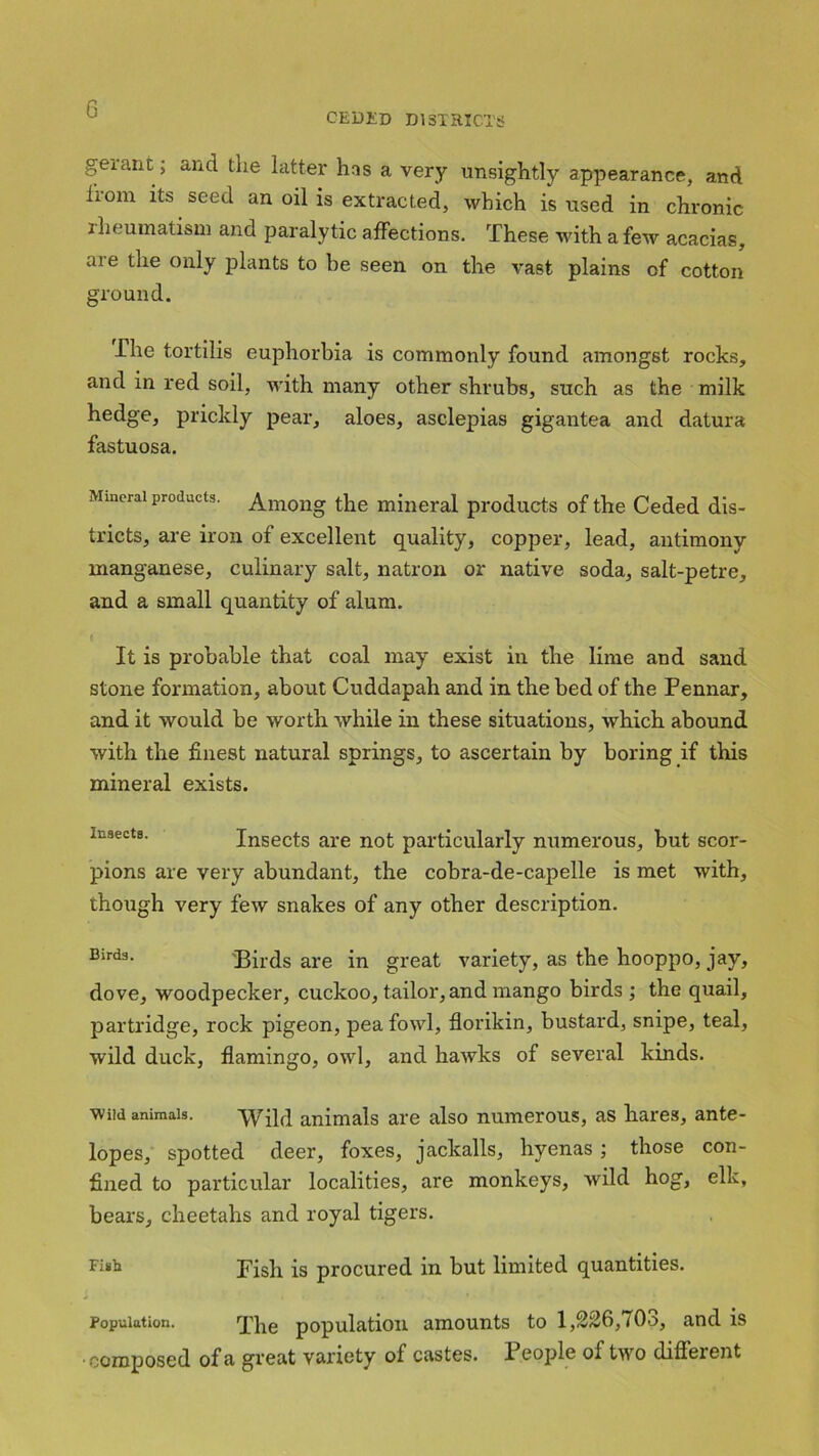 CEDED DISTRICTS gerant; and the latter has a very unsightly appearance, and lrom its seed an oil is extracted, which is used in chronic rheumatism and paralytic affections. These with a few acacias, are the only plants to be seen on the vast plains of cotton ground. The tortilis euphorbia is commonly found amongst rocks, and in red soil, with many other shrubs, such as the milk hedge, prickly pear, aloes, asclepias gigantea and datura fastuosa. Mineral products. Among the mineral products of the Ceded dis- tricts, are iron of excellent quality, copper, lead, antimony manganese, culinary salt, natron or native soda, salt-petre, and a small quantity of alum. It is probable that coal may exist in the lime and sand stone formation, about Cuddapah and in the bed of the Pennar, and it would be worth while in these situations, which abound with the finest natural springs, to ascertain by boring if this mineral exists. insects. Insects are not particularly numerous, but scor- pions are very abundant, the cobra-de-capelle is met with, though very few snakes of any other description. Birds- Birds are in great variety, as the hooppo, jay, dove, woodpecker, cuckoo, tailor, and mango birds ; the quail, partridge, rock pigeon, pea fowl, florikin, bustard, snipe, teal, wild duck, flamingo, owl, and hawks of several kinds. wild animals. Wild animals are also numerous, as hares, ante- lopes, spotted deer, foxes, jackalls, hyenas; those con- fined to particular localities, are monkeys, wild hog, elk, bears, cheetahs and royal tigers. Fi»h Fish is procured in but limited quantities. * » I !•-«.* ' ' ' w Population. The population amounts to 1,226,703, and is •composed of a great variety of castes. 1 eople of two different