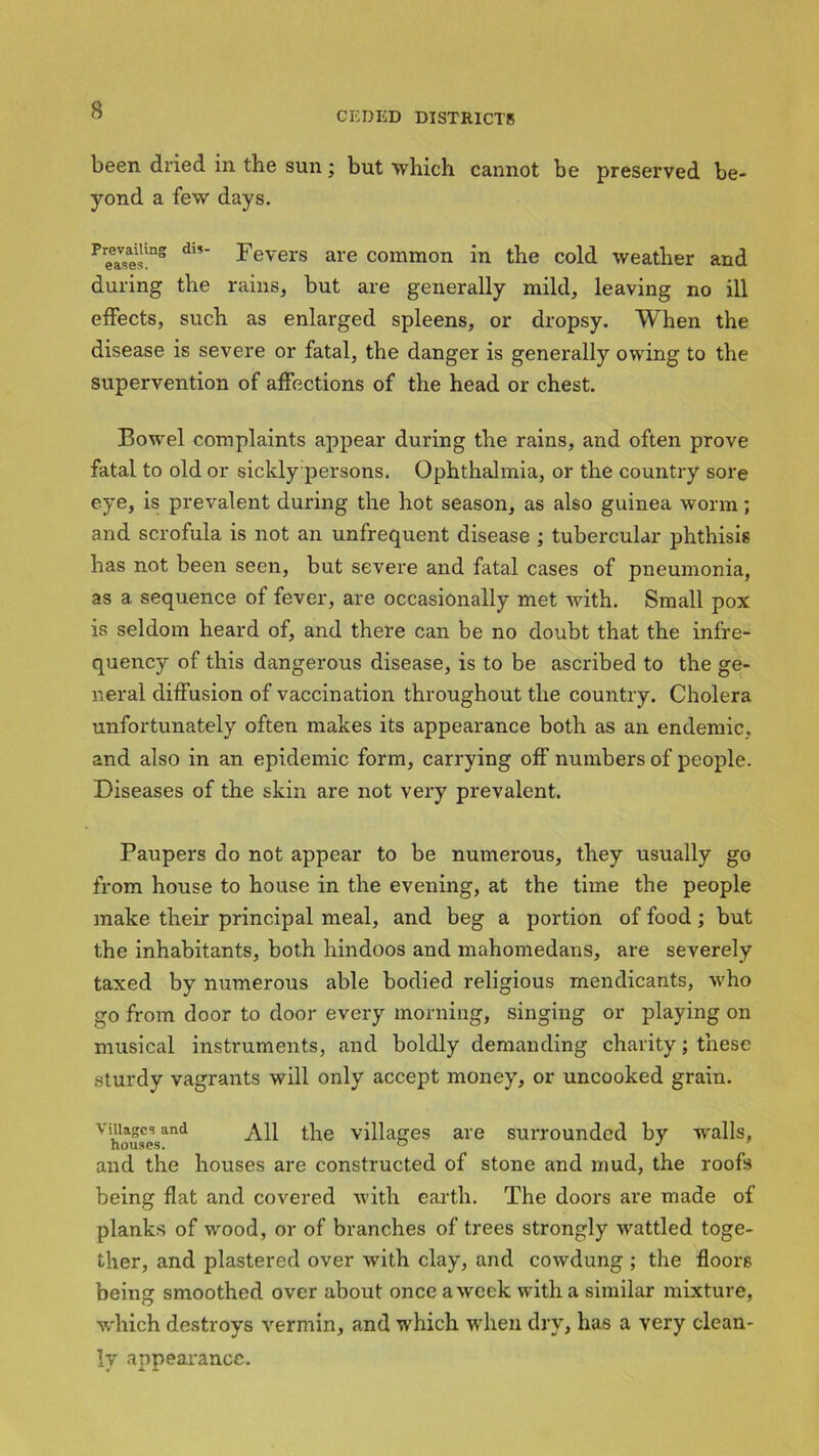 CEDED DISTRICTS been dried in the sun; but which cannot he preserved be- yond a few days. Prea»es!n8 dl,~ Fevers are common in the cold weather and during the rains, but are generally mild, leaving no ill effects, such as enlarged spleens, or dropsy. When the disease is severe or fatal, the danger is generally owing to the supervention of affections of the head or chest. Bowel complaints appear during the rains, and often prove fatal to old or sickly persons. Ophthalmia, or the country sore eye, is prevalent during the hot season, as also guinea worm; and scrofula is not an unfrequent disease ; tubercular phthisis has not been seen, but severe and fatal cases of pneumonia, as a sequence of fever, are occasionally met with. Small pox is seldom heard of, and there can be no doubt that the infre- quency of this dangerous disease, is to be ascribed to the ge- neral diffusion of vaccination throughout the country. Cholera unfortunately often makes its appearance both as an endemic, and also in an epidemic form, carrying off numbers of people. Diseases of the skin are not very prevalent. Paupers do not appear to be numerous, they usually go from house to house in the evening, at the time the people make their principal meal, and beg a portion of food; but the inhabitants, both hindoos and mahomedans, are severely taxed by numerous able bodied religious mendicants, who go from door to door every morning, singing or playing on musical instruments, and boldly demanding charity; these sturdy vagrants will only accept money, or uncooked grain. villages and All the villages are surrounded by walls, and the houses are constructed of stone and mud, the roofs being flat and covered with earth. The doors are made of planks of wood, or of branches of trees strongly -wattled toge- ther, and plastered over -with clay, and cowdung ; the floors being smoothed over about once a week with a similar mixture, which destroys vermin, and which when dry, has a very clean- ly appearance.