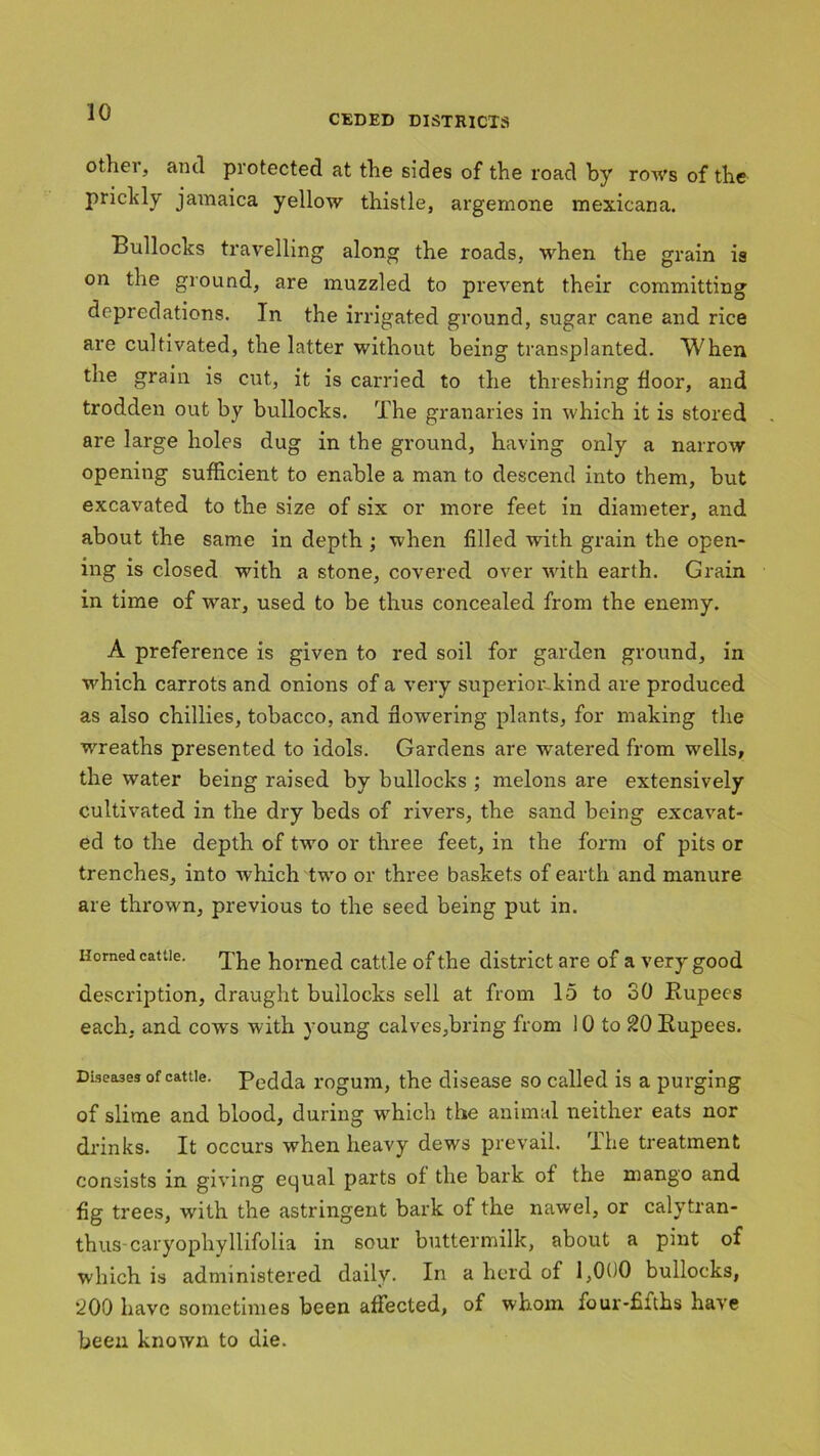 CEDED DISTRICTS other, and protected at the sides of the road by rows of the prickly Jamaica yellow thistle, argemone mexicana. Bullocks travelling along the roads, when the grain is on the ground, are muzzled to prevent their committing depredations. In the irrigated ground, sugar cane and rice are cultivated, the latter without being transplanted. When the grain is cut, it is carried to the threshing floor, and trodden out by bullocks. The granaries in which it is stored are large holes dug in the ground, having only a narrow opening sufficient to enable a man to descend into them, but excavated to the size of six or more feet in diameter, and about the same in depth ; when filled with grain the open- ing is closed with a stone, covered over with earth. Grain in time of war, used to be thus concealed from the enemy. A preference is given to red soil for garden ground, in which carrots and onions of a very superior kind are produced as also chillies, tobacco, and flowering plants, for making the wreaths presented to idols. Gardens are watered from wells, the water being raised by bullocks ; melons are extensively cultivated in the dry beds of rivers, the sand being excavat- ed to the depth of two or three feet, in the form of pits or trenches, into which two or three baskets of earth and manure are thrown, previous to the seed being put in. Homed cattle. «j^e horned cattle of the district are of a very good description, draught bullocks sell at from 15 to 30 Rupees each, and cows with young calves,bring from 10 to 20 Rupees. Diseases of cattle. pedda rogum, the disease so called is a purging of slime and blood, during which the animal neither eats nor drinks. It occurs when heavy dews prevail. rlhe treatment consists in giving equal parts of the bark of the mango and fig trees, with the astringent bark of the nawel, or calytran- thus caryophyllifolia in sour buttermilk, about a pint of which is administered daily. In a herd of 1,000 bullocks, *200 have sometimes been affected, of whom four-£iths have been known to die.