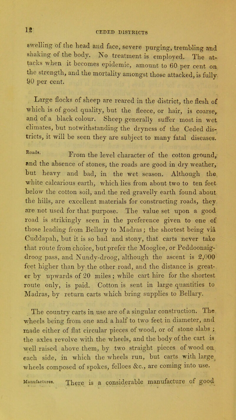 CEDED DISTRICTS swelling of the head and face, severe purging, trembling and shaking of the body. No treatment is employed. The at- tacks when it becomes epidemic, amount to 60 per cent on the strength, and the mortality amongst those attacked, is fully 90 per cent. Large flocks of sheep are reared in the district, the flesh of which is of good quality, but the fleece, or hair, is coarse, and of a black colour. Sheep generally suffer most in wet climates, but notwithstanding the dryness of the Ceded dis- tricts, it will be seen they are subject to many fatal diseases. From the level character of the cotton ground, and the absence of stones, the roads are good in dry weather, but heavy and bad, in the wet season. Although the white calcarious earth, which lies from about two to ten feet below the cotton soil, and the red gravelly earth found about the hills, are excellent materials for constructing roads, they are not used for that purpose. The value set upon a good road is strikingly seen in the preference given to one of those leading from Bellary to Madras; the shortest being via Cuddapah, but it is so bad and stony, that carts never take that route from choice, but prefer the Mooglee, or Peddoonaig- droog pass, and Nundy-droog, although the ascent is 2,000 feet higher than by the other road, and the distance is great- er by upwards of 20 miles ; while cart hire for the shortest route only, is paid. Cotton is sent in large quantities to Madras, by return carts which bring supplies to Bellary. The country carts in use are of a singular construction. The wheels being from one and a half to two feet in diameter, and made either of flat circular pieces of wood, or of stone slabs ; the axles revolve writh the wheels, and the body of the cart is wrell raised above them, by two straight pieces of wood on each side, in which the wheels run, but carts with large( wheels composed of spokes, felloes &c., are coming into use. Manufactures. There is a considerable manufacture of good