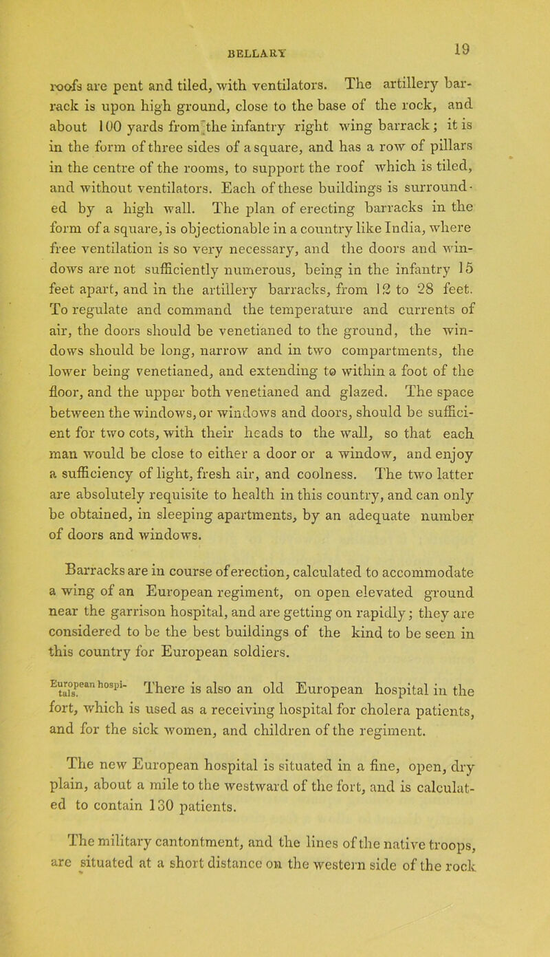 BELLA. KY roofs are pent and tiled, with ventilators. The artillery bar- rack is upon high ground, close to the base of the rock, and about 100 yards from the infantry right wing barrack ; it is in the form of three sides of a square, and has a row of pillars in the centre of the rooms, to support the roof which is tiled, and without ventilators. Each of these buildings is surround- ed by a high wall. The plan of erecting barracks in the form of a square, is objectionable in a country like India, where free ventilation is so very necessary, and the doors and win- dows are not sufficiently numerous, being in the infantry 15 feet apart, and in the artillery barracks, from 12 to 28 feet. To regulate and command the temperature and currents of air, the doors should be venetianed to the ground, the win- dows should be long, narrow and in two compartments, the lower being venetianed, and extending to within a foot of the floor, and the upper both venetianed and glazed. The space between the windows, or windows and doors, should be suffici- ent for two cots, with their heads to the wall, so that each man would be close to either a door or a window, and enjoy a sufficiency of light, fresh air, and coolness. The two latter are absolutely requisite to health in this country, and can only be obtained, in sleeping apartments, by an adequate number of doors and windows. Barracks are in course of erection, calculated to accommodate a wing of an European regiment, on open elevated ground near the garrison hospital, and are getting on rapidly; they are considered to be the best buildings of the kind to be seen in this country for European soldiers. Etai’spean hospU There is also an old European hospital in the fort, which is used as a receiving hospital for cholera patients, and for the sick women, and children of the regiment. The new European hospital is situated in a fine, open, dry plain, about a mile to the westward of the fort, and is calculat- ed to contain 130 patients. The military cantontment, and the lines of the native troops, are situated at a short distance on the western side of the rock