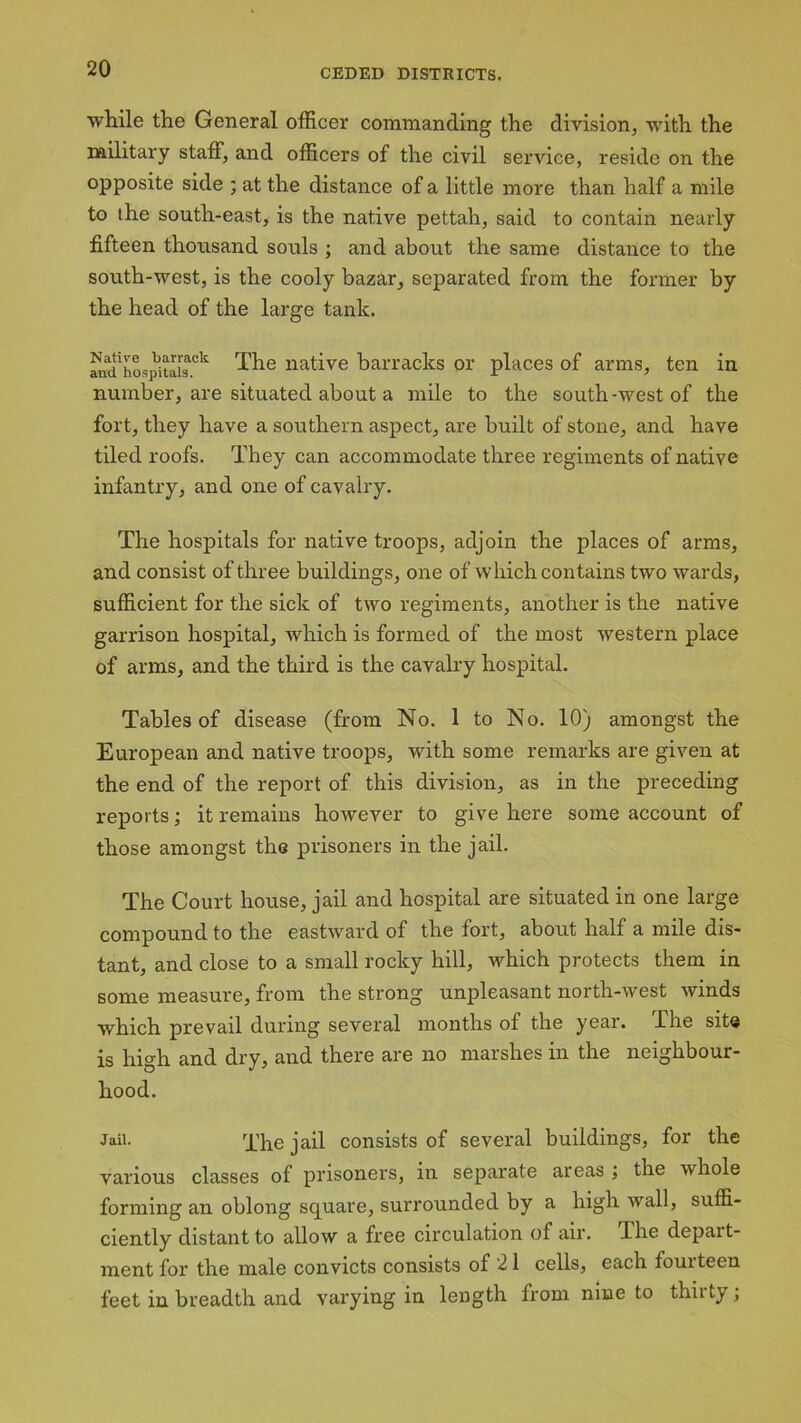 while the General officer commanding the division, with the military staff, and officers of the civil service, reside on the opposite side ; at the distance of a little more than half a mile to the south-east, is the native pettah, said to contain nearly fifteen thousand souls ; and about the same distance to the south-west, is the cooly bazar, separated from the former by the head of the large tank. and'hospitals^11 The native barracks or places of arms, ten in number, are situated about a mile to the south-west of the fort, they have a southern aspect, are built of stone, and have tiled roofs. They can accommodate three regiments of native infantry, and one of cavalry. The hospitals for native troops, adjoin the places of arms, and consist of three buildings, one of which contains two wards, sufficient for the sick of two regiments, another is the native garrison hospital, which is formed of the most western place of arms, and the third is the cavalry hospital. Tables of disease (from No. 1 to No. 10) amongst the European and native troops, with some remarks are given at the end of the report of this division, as in the preceding reports; it remains however to give here some account of those amongst the prisoners in the jail. The Court house, jail and hospital are situated in one large compound to the eastward of the fort, about half a mile dis- tant, and close to a small rocky hill, which protects them in some measure, from the strong unpleasant north-west winds which prevail during several months of the year. The site is high and dry, and there are no marshes in the neighbour- hood. Jail. q'he jail consists of several buildings, for the various classes of prisoners, in separate areas ; the whole forming an oblong square, surrounded by a high wall, suffi- ciently distant to allow a free circulation of air. dhe depart- ment for the male convicts consists of 21 cells, each fouiteen feet in breadth and varying in length from nine to thirty;