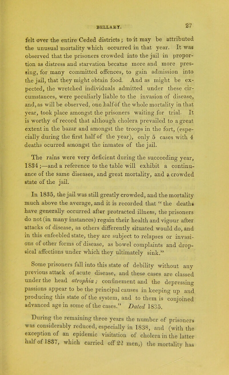 felt over the entire Ceded districts; to it may be attributed the unusual mortality which occurred in that year. It was observed that the prisoners crowded into the jail in propor- tion as distress and starvation becatne more and more pres- sing, for many committed offences, to gain admission into the jail, that they might obtain food. And as might be ex- pected, the wretched individuals admitted under these cir- cumstances, were peculiarly liable to the invasion of disease, and, as will be observed, one half of the whole mortality in that year, took place amongst the prisoners waiting for trial. It is worthy of record that although cholera prevailed to a great extent in the bazar and amongst the troops in the fort, (espe- cially during the first half of the year), only 5 cases with 4 deaths ocurred amongst the inmates of the jail. The rains were very deficient during the succeeding year, 1884;—and a reference to the table will exhibit a continu- ance of the same diseases, and great mortality, and a crowded state of the jail. In 1835, the jail was still greatly crowded, and the mortality much above the average, and it is recorded that “ the deaths have generally occurred after protracted illness, the pi’isoners do not (in many instances) regain their health and vigour after attacks of disease, as others differently situated would do, and in this enfeebled state, they are subject to relapses or invasi- ons of other forms of disease, as bowel complaints and drop- sical affections under which they ultimately sink.” Some prisoners fall into this state of debility without any previous attack of acute disease, and these cases are classed under the head atrophia; confinement and the depressing passions appear to be the principal causes in keeping up and producing this state of the system, and to them is conjoined advanced age in some of the cases.” Dated 1835. During the remaining three years the number of prisoners was considerably reduced, especially in 1838, and (with the exception of an epidemic visitation of cholera in the latter half of 1837, which carried off 22 men,) the mortality has