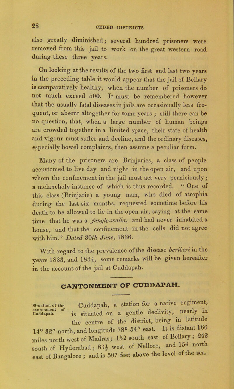 also greatly diminished; several hundred prisoners were removed from this jail to work on the great western road during these three years. On looking at the results of the two first and last two years in the preceding table it would appear that the jail of Bellary is comparatively healthy, when the number of prisoners do not much exceed 500. It must be remembered however that the usually fatal diseases in jails are occasionally less fre- quent, or absent altogether for some years ; still there can be no question, that, when a large number of human beings are crowded together in a limited space, their state of health and vigour must suffer and decline, and the ordinary diseases, especially bowel complaints, then assume a peculiar form. Many of the prisoners are Brinjaries, a class of people accustomed to live day and night in the open air, and upon whom the confinement in the jail must act very perniciously; a melancholy instance of which is thus recorded. “ One of this class (Brinjarie) a young man, who died of atrophia during the last six months, requested sometime before his death to be allowed to lie in the open air, saying at the same time that he was a jungle-walla, and had never inhabited a house, and that the confinement in the cells did not agree withhim.” Dated 30th June, 1836. With regard to the prevalence of the disease beriberi in the years 1833, and 1834, some remarks will be given hereafter- in the account of the jail at Cuddapah. cantonment of cuddapah. situation Of the Cuddapah, a station for a native regiment, cuddapah1 °f is situated on a gentle declivity, nearly in the centre of the district, being in latitude 14° 32 north, and longitude 78° 54 east. It is distant 166 miles north west of Madras; 152 south east of Bellary ; 242 south of Hyderabad; 83* west of Nellore, and lo4 north east of Bangalore ; and is 507 feet above the level of the sea.