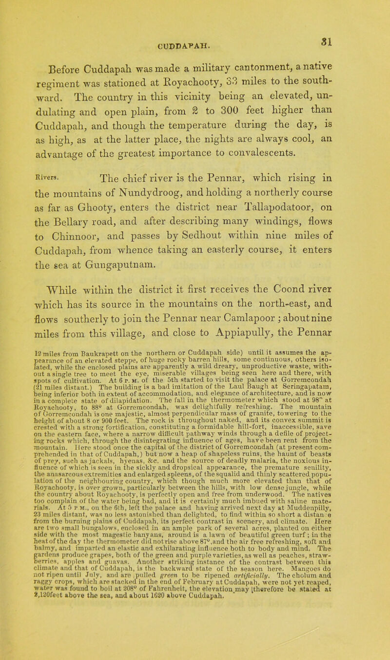 Before Cudclapah was made a military cantonment, a native regiment was stationed at Koyachooty, 33 miles to the south- ward. The country in this vicinity being an elevated, un- dulating and open plain, from 2 to 300 feet higher than Cuddapah, and though the temperature during the day, is as high, as at the latter place, the nights are always cool, an advantage of the greatest importance to convalescents. Rivers. The chief river is the Pennar, which rising in the mountains of Nundydroog, and holding a northerly course as far as Ghooty, enters the district near Tallapodatoor, on the Bellary road, and after describing many windings, flows to Chinnoor, and passes by Sedhout within nine miles of Cuddapah, from whence taking an easterly course, it enters the sea at Gungaputnam. While within the district it first receives the Coond river which has its source in the mountains on the north-east, and flows southerly to join the Pennar near Camlapoor ; about nine miles from this village, and close to Appiapully, the Pennar 12 miles from Baukrapett on the northern or Cuddapah side) until it assumes the ap- pearance of an elevated steppe, of huge rocky barren hills, some continuous, others iso- lated, while the enclosed plains are apparently a wild dreary, unproductive waste, with- out a single tree to meet the eye, miserable villages being seen here and there, with spots of cultivation. At 6 r. M.’ot' the 5th started to visit the palace at Gorremcondah (21 mile3 distant.) The building is a bad imitation of the Laul Baugh at Seringapatam, being inferior both in extent of accommodation, and elegance of architecture, and is now in a complete state of dilapidation. The fall in the thermometer which stood at 98 at Royachooty, to 88° at Gorremcondah, was delightfully refreshing. The mountain of Gorremcondah is one majestic, almost perpendicular mass of granite, towering to the height of about 8 or 900 feet. The rock is throughout naked, and its convex summit is crested with a strong fortification, constituting a formidable hill-fort, inaccessible, save on the eastern face, where a narrow difficult pathway winds through a defile of project- ing Tocks which, through the disintegrating influence of ages, have been rent from the mountain. Here stood once the capital of the district of Gorremcondah (at present com- prehended in that of Cuddapah,) but now a heap of shapeless ruins, the haunt of beasts of prey, such as jackals, hyenas, &c. and the source of deadly malaria, the noxious in- fluence of which is seen in the sickly and dropsical appearance, the premature senility, the anasarcous extremities and enlarged spleens, of the squalid and thinly scattered popu- lation of the neighbouring country, which though much more elevated than that of Royachooty, is over grown, particularly between the hills, with low dense jungle, while the country about Royachooty, is perfectly open and free from underwood. The natives too complain of the water being bad, and it is certainly much imbued with saline mate- rials. At 5 P M., on the 6th, left the palace and having arrived next day at Muddenpilly, 23 miles distant, was no less astonished than delighted, to find within so short a distan o from the burning plains of Cuddapah, its perfect contrast in scenery, and climate. Here are two small bungalows, enclosed in an ample park of several acres, planted on either side with the most mageslic banyans, around is a lawn of beautiful green turf ; in the heatof the day the thermometer didnotrise above 87u,and the air free refreshing, soft and balmy, and imparted an elastic and exhilarating influence both to body and mind. The gardens produce grapes, both of the green and purple varieties, as well as peaches, straw- berries, apples and guavas. Another striking instance of the contrast between this climate and that of Cuddapah, is the backward state of the season here. Mangoes do not ripen until July, and are pulled green to be ripened artificially. The cholum and raggy crops, which are stacked in the end of February at Cuddapah, were not yet reaped, water was found to boil at 208° of Fahrenheit, the elevation.may [therefore be stated at 2,120feet above the sea, and about 1620 above Cuddapah.