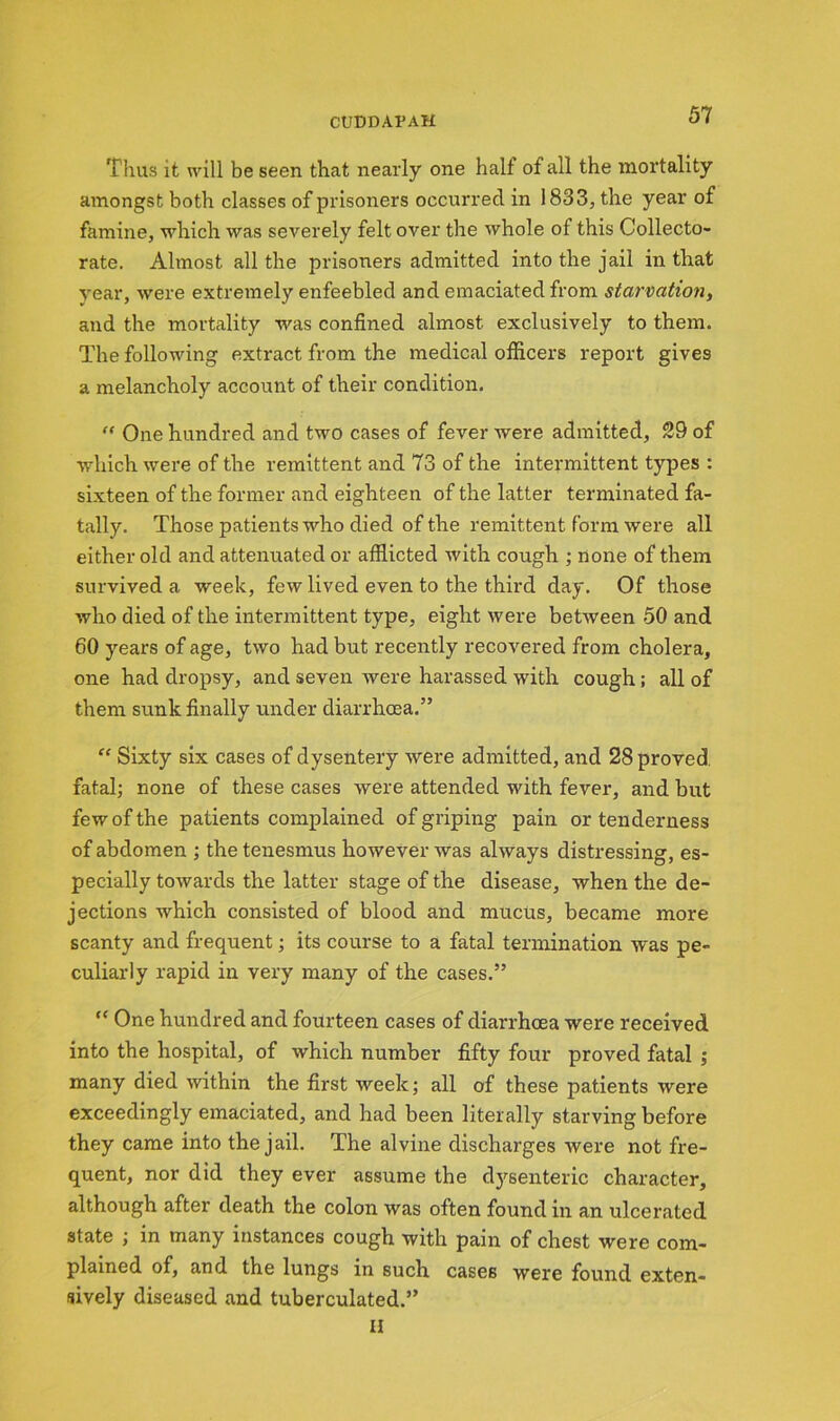 Thus it will be seen that nearly one halt of all the mortality amongst both classes of prisoners occurred in 1833, the year of famine, which was severely felt over the whole of this Collecto- rate. Almost all the prisoners admitted into the jail in that year, were extremely enfeebled and emaciated from starvation, and the mortality was confined almost exclusively to them. The following extract from the medical officers report gives a melancholy account of their condition. “ One hundred and two cases of fever were admitted, 29 of which were of the remittent and 73 of the intermittent types : sixteen of the former and eighteen of the latter terminated fa- tally. Those patients who died of the remittent form were all either old and attenuated or afflicted with cough ; none of them survived a week, few lived even to the third day. Of those who died of the intermittent type, eight were between 50 and 60 years of age, two had but recently recovered from cholera, one had dropsy, and seven were harassed with cough; all of them sunk finally under diarrhoea.” “ Sixty six cases of dysentery were admitted, and 28 proved fatal; none of these cases were attended with fever, and but few of the patients complained of griping pain or tenderness of abdomen ; the tenesmus however was always distressing, es- pecially towards the latter stage of the disease, when the de- jections which consisted of blood and mucus, became more scanty and frequent; its course to a fatal termination was pe- culiarly rapid in very many of the cases.” “ One hundred and fourteen cases of diarrhoea were received into the hospital, of which number fifty four proved fatal ; many died within the first week; all of these patients were exceedingly emaciated, and had been literally starving before they came into the jail. The alvine discharges were not fre- quent, nor did they ever assume the dysenteric character, although after death the colon was often found in an ulcerated state , in many instances cough with pam of chest were com- plained of, and the lungs in such cases were found exten- sively diseased and tuberculated.” II