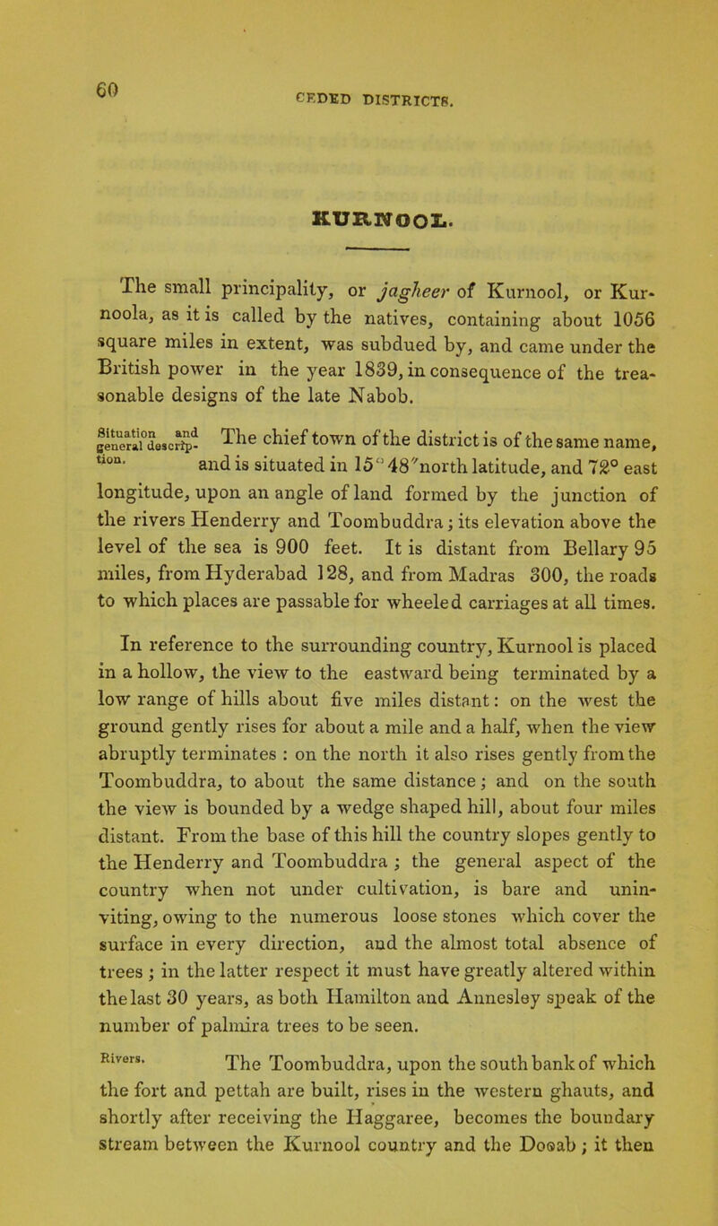 CKDED DISTRICT??. KURWOOL. The small principality, or jagheer of Kurnool, or Kur- noola, as it is called by the natives, containing about 1056 square miles in extent, was subdued by, and came under the British power in the year 1839, in consequence of the trea- sonable designs of the late Nabob. genorai° des c rip- chief town of the district is of the same name, tion‘ and is situated in 15° 48''north latitude, and 12° east longitude, upon an angle of land formed by the junction of the rivers Henderry and Toombuddra; its elevation above the level of the sea is 900 feet. It is distant from Bellary 95 miles, from Hyderabad 128, and from Madras 300, the roads to which places are passable for wheeled carriages at all times. In reference to the surrounding country, Kurnool is placed in a hollow, the view to the eastward being terminated by a low range of hills about five miles distant: on the west the ground gently rises for about a mile and a half, when the view abruptly terminates : on the north it also rises gently from the Toombuddra, to about the same distance; and on the south the view is bounded by a wedge shaped hill, about four miles distant. From the base of this hill the country slopes gently to the Henderry and Toombuddra ; the general aspect of the country when not under cultivation, is bare and unin- viting, owing to the numerous loose stones which cover the surface in every direction, and the almost total absence of trees ; in the latter respect it must have greatly altered within the last 30 years, as both Hamilton and Annesley speak of the number of palmira trees to be seen. Rivers. The rXbombuddra, upon the south bank of which the fort and pettah are built, rises iu the western ghauts, and shortly after receiving the Ilaggaree, becomes the boundary stream between the Kurnool country and the Dooab; it then