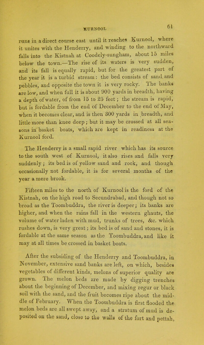 runs in a direct course east until it reaches Kurnool, wheie it unites with the Henderry, and winding to the noithwaid falls into the Kistnah at Coodely-sungham, about 15 miles below the town.—The rise of its waters is veiy sudden, and its fall is equally rapid, but for the greatest part ol the year it is a turbid stream: the bed consists of sand and pebbles, and opposite the town it is very rocky. The banks are low, and when full it is about 900 yards in breadth, having a depth of water, of from 15 to 25 feet; the stream is rapid, but is fordable from the end of December to the end of May, when it becomes clear, and is then 300 yards in breadth, and little more than knee deep; but it may be crossed at all sea- sons in basket boats, which are kept in readiness at the Kurnool ford. The Henderry is a small rapid river which has its source to the south west of Kurnool, it also rises and falls very suddenly ; its bed is of yellow sand and rock, and though occasionally not fordable, it is for several months of the year a mere brook. Fifteen miles to the north of Kurnool is the ford of the Kistnah, on the high road to Secundrabad, and though not so broad as the Toombuddra, the river is deeper; its banks are higher, and when the rains fall in the western ghauts, the volume of water laden with mud, trunks of trees, &c. which rushes down, is very great; its bed is of sand and stones, it is fordable at the same season as the Toombuddra, and like it may at all times be crossed in basket boats. After the subsiding of the Henderry and Toombuddra, in November, extensive sand banks are left, on which, besides vegetables of different kinds, melons of superior quality are grown. Ihe melon beds are made by digging trenches about the beginning of December, and mixing regur or black soil with the sand, and the fruit becomes ripe about the mid- dle of February, When the loombuddra is first flooded the melon beds are all swept away, and a stratum of mud is de- posited on the sand, close to the walls of the fort and pettah.