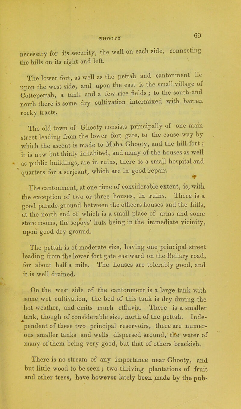 CfHOOTY necessary for its security, the wall on each side, connecting the hills on its right and left. The lower fort, as well as the pettah and cantonment lie upon the west side, and upon the east is the small village of Cottepettah, a tank and a few rice fields; to the south and north there is some dry cultivation intermixed with banen rocky tracts. The old town of Ghooty consists principally of one mam street leading from the lower fort gate, to the cause-way by which the ascent is made to Maha Ghooty, and the hill fort ; it is now but thinly inhabited, and many of the houses as well * as public buildings, are in ruins, there is a small hospital and ' quarters for a serjeant, which are in good repair. The cantonment, at one time of considerable extent, is, with the exception of two or three houses, in ruins, I here is a good parade ground between the officers houses and the hills, at the north end of which is a small place of arms and some store rooms, the sepoys’ huts being in the immediate vicinity, upon good dry ground. The pettah is of moderate size, having one principal street leading from the lower fort gate eastward on the Bellary road, for about half a mile. The houses are tolerably good, and it is well drained. On the west side of the cantonment is a large tank with some wet cultivation, the bed of this tank is dry during the hot weather, and emits much effluvia. There is a smaller tank, though of considerable size, north of the pettah. Inde- pendent of these two principal reservoirs, there are numer- ous smaller tanks and wells dispersed around, tlfe water of many of them being very good, but that of others brackish. There is no stream of any importance near Ghooty, and but little wood to be seen ; two thriving plantations of fruit and other trees, have however lately been made by the pub-