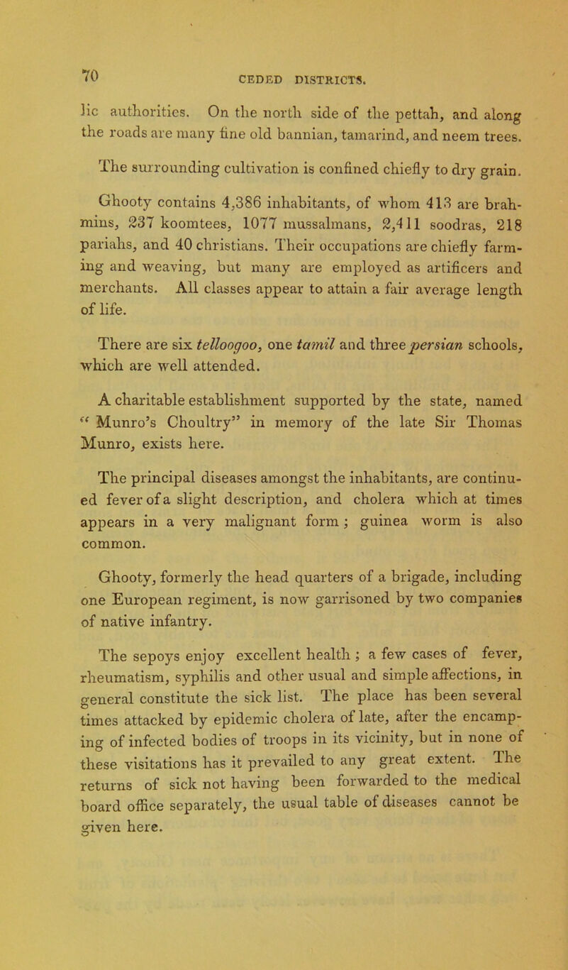 ]ic authorities. On the north side of the pettah, and along the roads are many tine old bannian, tamarind, and neem trees. The surrounding cultivation is confined chiefly to dry grain. Ghooty contains 4,386 inhabitants, of whom 413 are brah- mins, 237 koomtees, 1077 mussalmans, 2,411 soodras, 218 pariahs, and 40 Christians. Their occupations are chiefly farm- ing and iveaving, but many are employed as artificers and merchants. All classes appear to attain a fair average length of life. There are six telloogoo, one tamil and threepersian schools, which are well attended. A charitable establishment supported by the state, named “ Munro’s Choultry” in memory of the late Sir Thomas Munro, exists here. The principal diseases amongst the inhabitants, are continu- ed fever of a slight description, and cholera which at times appears in a very malignant form ; guinea worm is also common. Ghooty, formerly the head quarters of a brigade, including one European regiment, is now garrisoned by two companies of native infantry. The sepoys enjoy excellent health ; a feiv cases of fever, rheumatism, syphilis and other usual and simple aflections, in general constitute the sick list. The place has been several times attacked by epidemic cholera of late, after the encamp- ing of infected bodies of troops in its vicinity, but in none of these visitations has it prevailed to any great extent. The returns of sick not having been forwarded to the medical board office separately, the usual table of diseases cannot be given here.