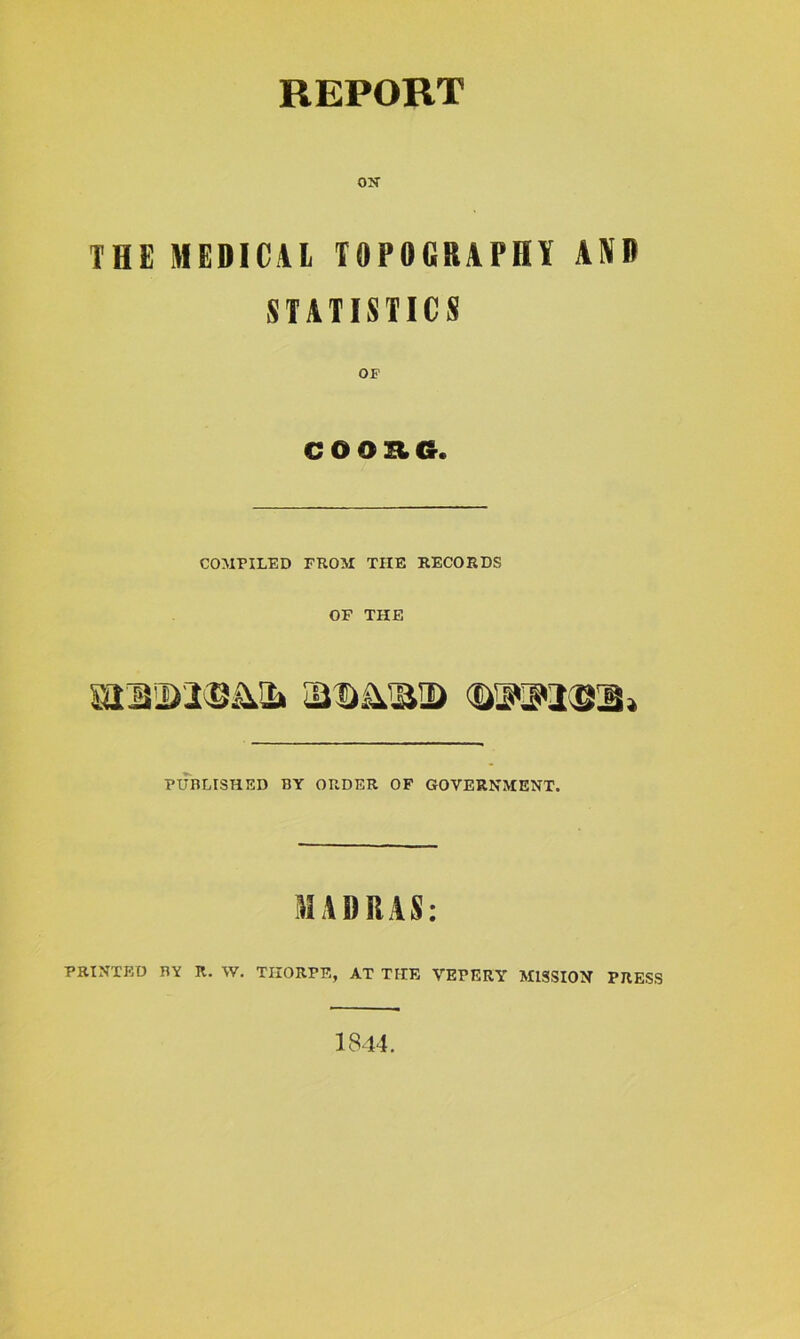 REPORT OK THE MEDICAL TOPOGRAPHY AND STATISTICS OF CO OE6. COMPILED FROM THE RECORDS OF THE PUBLISHED BY ORDER OF GOVERNMENT. MADRAS: PRINTED BY K. W. THORPE, AT THE VEPERY MISSION PRESS 1844.