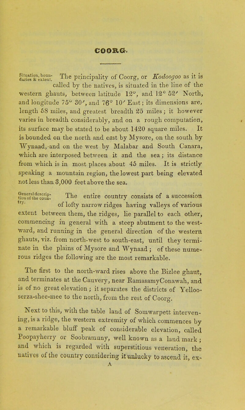 COORCr. daries'&'ex^ent The principality of Coorg, or Kodooc/oo as it is called by the natives, is situated in the line of the western ghauts, between latitude 12°, and 12° 52' North, and longitude 75° SO', and 76° 10' East; its dimensions are, length 58 miles, and greatest breadth 25 miles; it however varies in breadth considerably, and on a rough computation, its surface may be stated to be about 1420 square miles. It is bounded on the north and east by Mysore, on the south by Wynaad,-and on the west by Malabar and South Canara, which are interposed between it and the sea; its distance from which is in most places about 45 miles. It is strictly speaking a mountain region, the lowest part being elevated not less than 3,000 feet above the sea. tioSonhecouul The entire country consists of a succession of lofty narrow ridges having valleys of various extent between them, the ridges, lie parallel to each other, commencing in general with a steep abutment to the west- ward, and running in the general direction of the western ghauts, viz. from north-west to south-east, until they termi- nate in the plains of Mysore and Wynaad ; of these nume- rous ridges the following are the most remarkable. The first to the north-ward rises above the Bizlee ghaut, and terminates at the Cauvery, near RamasamyConawah, and is of no great elevation ; it separates the districts of Yelloo-' serza-shee-mee to the north, from the rest of Coorg. Next to this, with the table land of Somwarpett interven- ing, is a ridge, the western extremity of which commences by a remarkable bluff peak of considerable elevation, called Poopayherry or Soobramuny, well known as a landmark; and which is regarded with superstitious veneration, the natives of the country considering it unlucky to ascend it, ex-