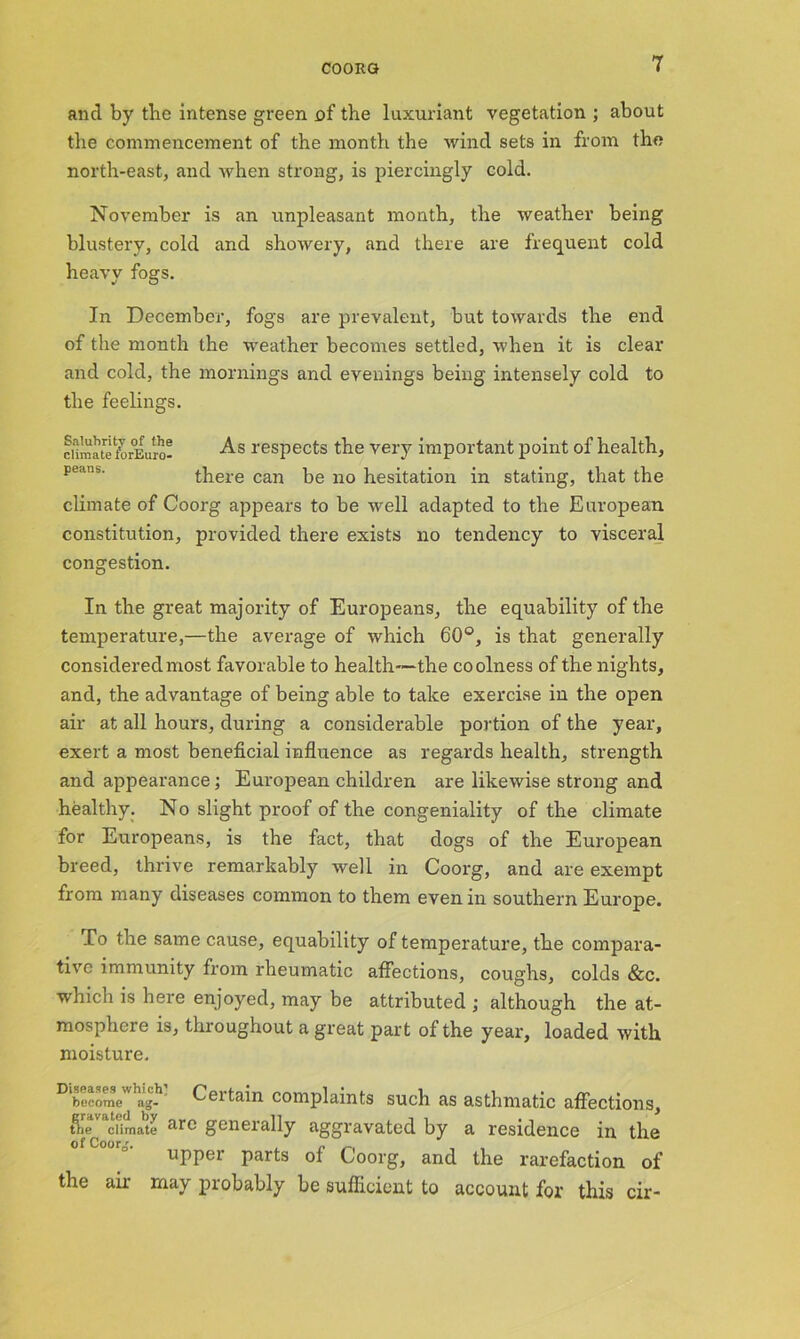 and by tbe intense green of the luxuriant vegetation ; about the commencement of the month the wind sets in from the north-east, and when strong, is piercingly cold. November is an unpleasant month, the weather being blustery, cold and showery, and there are frequent cold heavy fogs. In December, fogs are prevalent, but towards the end of the month the weather becomes settled, when it is clear and cold, the mornings and evenings being intensely cold to the feelings. climate torEuro- As respects the very important point of health, pedns' there can be no hesitation in stating, that the climate of Coorg appears to be well adapted to the European constitution, provided there exists no tendency to visceral congestion. In the great majority of Europeans, the equability of the temperature,—the average of which 60°, is that generally considered most favorable to health—the coolness of the nights, and, the advantage of being able to take exercise in the open air at all hours, during a considerable portion of the year, exert a most beneficial influence as regards health, strength and appearance; European children are likewise strong and healthy. No slight proof of the congeniality of the climate for Europeans, is the fact, that dogs of the European breed, thrive remarkably well in Coorg, and are exempt from many diseases common to them even in southern Europe. To the same cause, equability of temperature, the compara- tive immunity from rheumatic affections, coughs, colds &c. which is here enjoyed, may be attributed ; although the at- mosphere is, throughout a great part of the year, loaded with moisture. become ag- Ceitain complaints such as asthmatic affections, tiie climate ar<- generally aggravated by a residence in the of Coorg. . , „ , upper parts ol Coorg, and the rarefaction of the air may probably be sufficient to account for this cir-