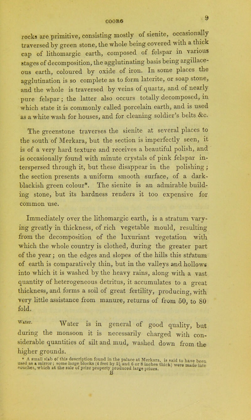 rocks are primitive, consisting mostly of sienite, occasionally traversed by green stone, the whole being covered with a thick cap of lithomargic earth, composed of felspar in vaiious stages of decomposition, the agglutinating basis being argillace- ous earth, coloured by oxide of iron. In some places the agglutination is so complete as to form laterite, or soap stone, and the whole is traversed by veins of quartz, and of neaily pure felspar; the latter also occurs totally decomposed, in which state it is commonly called porcelain earth, and is used as a white wash for houses, and for cleaning soldier’s belts &c. The greenstone traverses the sienite at several places to the south of Merkara, but the section is imperfectly seen, it is of a very hard texture and receives a beautiful polish, and is occasionally found with minute crystals of pink felspar in- terspersed through it, but these disappear in the polishing ; the section presents a uniform smooth surface, of a dark- blackish green colour*. The sienite is an admirable build- ing stone, but its hardness renders it too expensive for common use. Immediately over the lithomargic earth, is a stratum vary- ing greatly in thickness, of rich vegetable mould, resulting from the decomposition of the luxuriant vegetation with which the whole country is clothed, during the greater part of the year; on the edges and slopes of the hills this stratum of earth is comparatively thin, but in the valleys and hollows into which it is washed by the heavy rains, along with a vast quantity of heterogeneous detritus, it accumulates to a great thickness, and forms a soil of great fertility, producing, with very little assistance from manure, returns of from 50 to 80 fold. Water is in general of good quality, but during the monsoon it is necessarily charged with con- siderable quantities of silt and mud, washed down from the higher grounds. * A small slab of this description found in the palace at Merkara, is said to have been used as a mirror; some large blocks (4 feet by and 6 or 8 inches thick) were made into couches, which at the sale of prize property produced large prices. JLi