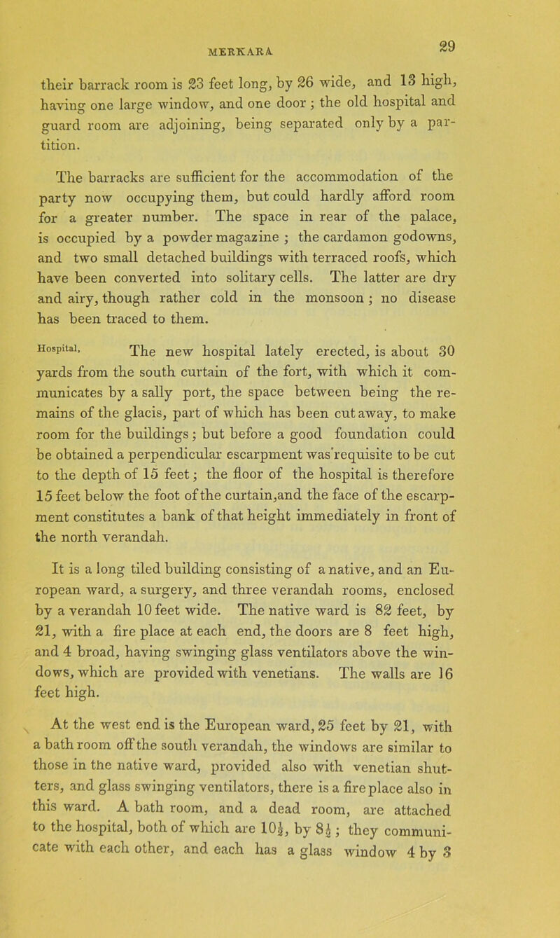 tlieir barrack room is 23 feet long, by 26 wide, and 13 high, having one large window, and one door ; the old hospital and guard room are adjoining, being separated only by a par- tition. The barracks are sufficient for the accommodation of the party now occupying them, but could hardly afford room for a greater number. The space in rear of the palace, is occupied by a powder magazine ; the cardamon godowns, and two small detached buildings with terraced roofs, which have been converted into solitary cells. The latter are dry and airy, though rather cold in the monsoon; no disease has been traced to them. Hospital, The new hospital lately erected, is about 30 yards from the south curtain of the fort, with which it com- municates by a sally port, the space between being the re- mains of the glacis, part of which has been cutaway, to make room for the buildings; but before a good foundation could be obtained a perpendicular escarpment was’requisite to be cut to the depth of 15 feet; the floor of the hospital is therefore 15 feet below the foot of the curtain,and the face of the escarp- ment constitutes a bank of that height immediately in front of the north verandah. It is a long tiled building consisting of a native, and an Eu- ropean ward, a surgery, and three verandah rooms, enclosed by a verandah 10 feet wide. The native ward is 82 feet, by 21, with a fire place at each end, the doors are 8 feet high, and 4 broad, having swinging glass ventilators above the win- dows, which are provided with Venetians. The walls are 16 feet high. At the west end is the European ward, 25 feet by 21, with a bathroom off the south verandah, the windows are similar to those in the native ward, provided also with Venetian shut- ters, and glass swinging ventilators, there is a fireplace also in this ward. A bath room, and a dead room, are attached to the hospital, both of which are 10£, by 8£ ; they communi- cate with each other, and each has a glass window 4 by 3