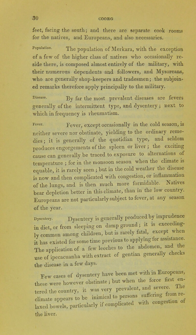 feet, facing the south; and there are separate cook rooms for the natives, and Europeans, and also necessaries. Population. The population of Merkara, with the exception of a few of the higher class of natives who occasionally re- side there, is composed almost entirely of the military, with their numerous dependents and followers, and Mysoreans, who are generally shop-keepers and tradesmen; the subjoin- ed remarks therefore apply principally to the military. Disease. X$y far ^g most prevalent diseases are fevers generally of the intermittent type, and dysentery ; next to which in frequency is rheumatism. Fever- Fever, except occasionally in the cold season, is neither severe nor obstinate, yielding to the ordinary reme- dies ; it is generally of the quotidian type, and seldom produces engorgements ef the spleen or liver ; the exciting cause can generally be traced to exposure to alternations of temperature ; for in the monsoon season when the climate is equable, it is rarely seen ; but in the cold weather the disease is now and then complicated with congestion, or inflammation of the lungs, and is then much more formidable. Natives bear depletion better in this climate, than in the low country. Europeans are not particularly subject to fever, at any season of the year. Dysentery. Dysentery is generally produced by imprudence in diet, or from sleeping on damp ground; it is exceeding- ly common among children, but is rarely fatal, except when it has existed for sometime previous to applying for assistance. The application of a few leeches to the abdomen and the use of ipecacuanha with extract of gentian generally checks the disease in a few days. Few cases of dysentery have been met with in Europeans, these were however obstinate ; but when the force first en- tered the country, it was very prevalent, and severe. The climate appears to be inimical to persons suffenng fro. - laxed bowels, particularly if complicated wrth congestmn of the liver.