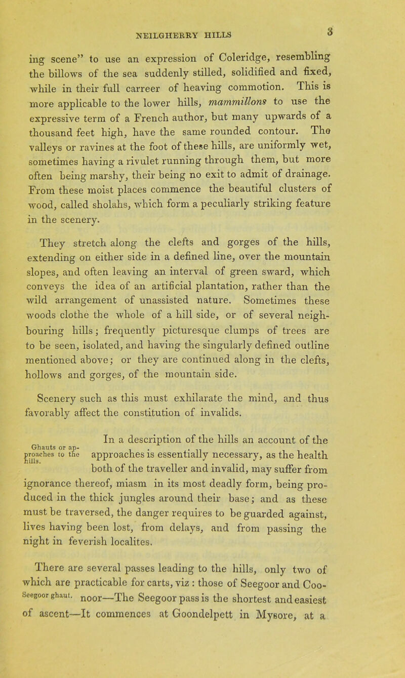 ing scene” to use an expression of Coleridge, resembling the billows of the sea suddenly stilled, solidified and fixed, while in their full carreer of heaving commotion. This is more applicable to the lower hills, mammillons to use the expressive term of a French author, but many upwards of a thousand feet high, have the same rounded contour. The valleys or ravines at the foot of these hills, are uniformly wet, sometimes having a rivulet running through them, but more often being marshy, their being no exit to admit of drainage. From these moist places commence the beautiful clusters of wood, called sholahs, which form a peculiarly striking feature in the scenery. They stretch along the clefts and gorges of the hills, extending on either side in a defined line, over the mountain slopes, and often leaving an interval of green sward, which conveys the idea of an artificial plantation, rather than the wild arrangement of unassisted nature. Sometimes these woods clothe the whole of a hill side, or of several neigh- bouring hills; frequently picturesque clumps of trees are to be seen, isolated, and having the singularly defined outline mentioned above; or they are continued along in the clefts, hollows and gorges, of the mountain side. Scenery such as this must exhilarate the mind, and thus favorably affect the constitution of invalids. In a description of the hills an account of the Ghauts or ap- . groaches to the approaches is essentially necessary, as the health both of the traveller and invalid, may suffer from ignorance thereof, miasm in its most deadly form, being pro- duced in the thick jungles around their base; and as these must be traversed, the danger requires to be guarded against, lives having been lost, from delays, and from passing the night in feverish localites. There are several passes leading to the hills, only two of which are practicable for carts, viz : those of Seegoor and Coo- Seegoor ghaut. noor—xhe Seegoor pass is the shortest and easiest of ascent—It commences at Goondelpett in Mysore, at a