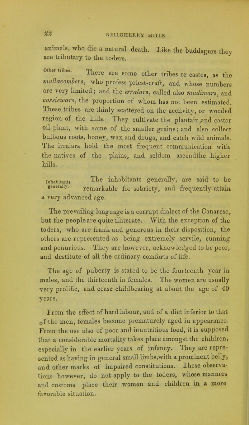 animals, who die a natural death. Like the buddagurs they are tributary to the toders. I here are some other tribes or castes, as the mullacombers, who profess priest-craft, and whose numbers are very limited; and the irralars, called also mudimars, and cossiewars, the proportion of whom has not been estimated, lhese tribes are thinly scattered on the acclivity, or wooded region of the hills. Ihey cultivate the plantain,and castor oil plant, with some of the smaller grains; and also collect bulbous roots, honey, wax and drugs, and catch wild animals. The irralars hold the most frequent communication with the natives of the plains, and seldom ascendthe higher hills. The inhabitants generally, are said to be remarkable for sobriety, and frequently attain a very advanced age. Inhabitants generally. The prevailing language is a corrupt dialect of the Canarese, but the people are quite illiterate. With the exception of the toders, who are frank and generous in their disposition, the others are represented as being extremely servile, cunning and penurious. They are however, acknowledged to be poor, and destitute of all the ordinary comforts of life. The age of puberty is stated to be the fourteenth year in males, and the thirteenth in females. The women are usually very prolific, and cease childbearing at about the age of 40 vears. From the effect of hard labour, and of a diet inferior to that 0f the men, females become prematurely aged in appearance. From the use also of poor and innutritious food, it is supposed that a considerable mortality takes place amongst the children, especially in the earlier years of infancy. Ihey are repre- sented as having in general small limbs,with a prominent belly, and other marks of impaired constitutions, lhese obseiva- tions however, do not apply to the toders, whose manners and customs place their women and children in a moie favorable situation.