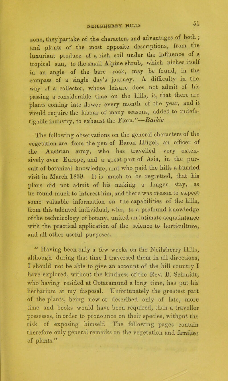 zone, they partake of the characters and advantages of both ; and plants of the most opposite descriptions, from the luxuriant produce of a rich soil under the influence of a tropical sun, to the small Alpine shrub, which niches itself in an angle of the bare rock, may be found, in the compass of a single day’s journey. A difficulty in the way of a collector, whose leisure does not admit of his passing a considerable time on the hills, is, that there are plants coming into flower every month of the year, and it would require the labour of many seasons, added to indefa- tigable industry, to exhaust the Flora.” Baikie The following observations on the general characters of the vegetation are from the pen of Baron Hiigel, an officer of the Austrian army, who has travelled very exten- sively over Europe, and a great part of Asia, in the pur- suit of botanical knowledge, and who paid the hills a hurried visit in March 1839. It is much to be regretted, that his plans did not admit of his making a longer stay, as he found much to interest him, and there was reason to expect some valuable information on the capabilities of the hills, from this talented individual, who, to a profound knowledge of the technicology of botany, united an intimate acquaintance with the practical application of the science to horticulture, and all other useful purposes. “ Having been only a few weeks on the Neilgherry Hills, although during that time I traversed them in all directions, I should not be able to give an account of the hill country I have explored, without the kindness of the Rev. B. Schmidt, who having resided at Ootacamund a long time, has put his herbarium at my disposal. Unfortunately the greatest part of the plants, being new or described only of late, more time and books would have been required, than a traveller possesses, in order to pronounce on their species, without the risk of exposing himself. The following pages contain therefore only general remarks on the vegetation and families of plants.”