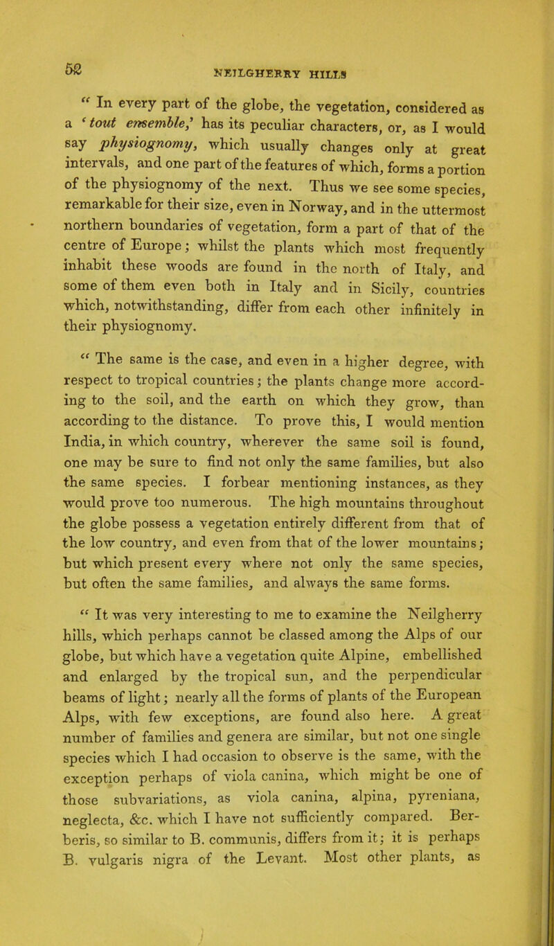 50 “ every part of the globe, the vegetation, considered as a e tout ensemble, has its peculiar characters, or, as I would say physiognomy, which usually changes only at great intervals, and one part of the features of which, forms a portion of the physiognomy of the next. Thus we see some species, remarkable for their size, even in Norway, and in the uttermost northern boundaries of vegetation, form a part of that of the centre of Europe; whilst the plants which most frequently inhabit these woods are found in the north of Italy, and some of them even both in Italy and in Sicily, countries which, notwithstanding, differ from each other infinitely in their physiognomy. The same is the case, and even in a higher degree, with respect to tropical countries; the plants change more accord- ing to the soil, and the earth on which they grow, than according to the distance. To prove this, I would mention India, in which country, wherever the same soil is found, one may be sure to find not only the same families, but also the same species. I forbear mentioning instances, as they would prove too numerous. The high mountains throughout the globe possess a vegetation entirely different from that of the low country, and even from that of the lower mountains; but which present every where not only the same species, but often the same families, and always the same forms. “ It was very interesting to me to examine the Neilgherry hills, which perhaps cannot be classed among the Alps of our globe, but which have a vegetation quite Alpine, embellished and enlarged by the tropical sun, and the perpendicular beams of light; nearly all the forms of plants of the European Alps, with few exceptions, are found also here. A great number of families and genera are similar, but not one single species which I had occasion to observe is the same, with the exception perhaps of viola canina, which might be one of those subvariations, as viola canina, alpina, pyreniana, neglecta, &c. which I have not sufficiently compared. Ber- beris, so similar to B. communis, differs from it; it is perhaps B. vulgaris nigra of the Levant. Most other plants, as