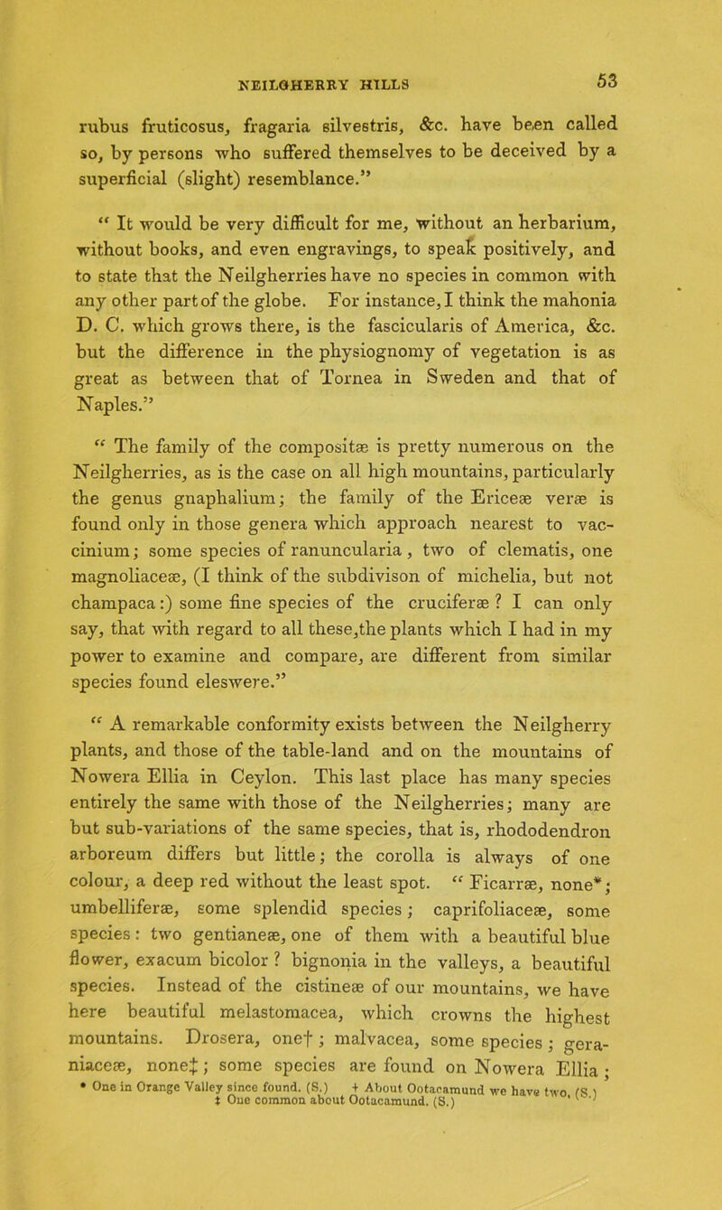 rubus fruticosus, fragaria silvestris, &c. have been called so, by persons who suffered themselves to be deceived by a superficial (slight) resemblance.” “ It would be very difficult for me, without an herbarium, without books, and even engravings, to speak positively, and to state that the Neilgherries have no species in common with any other partof the globe. For instance,I think the mahonia D. C. which grows there, is the fascicularis of America, &c. but the difference in the physiognomy of vegetation is as great as between that of Tornea in Sweden and that of Naples.” “ The family of the composita?. is pretty numerous on the Neilgherries, as is the case on all high mountains, particularly the genus gnaphalium; the family of the Ericese verse is found only in those genera which approach nearest to vac- cinium; some species of ranuncularia , two of clematis, one magnoliacese, (I think of the subdivison of michelia, but not champaca:) some fine species of the cruciferse ? I can only say, that with regard to all these,the plants which I had in my power to examine and compare, are different from similar species found eleswere.” “ A remarkable conformity exists between the Neilgherry plants, and those of the table-land and on the mountains of Nowera Ellia in Ceylon. This last place has many species entirely the same with those of the Neilgherries; many are but sub-variations of the same species, that is, rhododendron arboreum differs but little; the corolla is always of one colour, a deep red without the least spot. “ Ficarrse, none*; umbelliferse, some splendid species; caprifoliacese, some species: two gentianeae, one of them with a beautiful blue flower, exacum bicolor ? bignonia in the valleys, a beautiful species. Instead of the cistineae of our mountains, we have here beautiful melastomacea, which crowns the highest mountains. Drosera, onef ; malvacea, some species ; gera- niacese, none:}:; some species are found on Nowera Ellia- • One in Orange Valley since found. (S.) + About Ootacamund we have two CS 1 t One common about Ootacamund. (S.) '' '