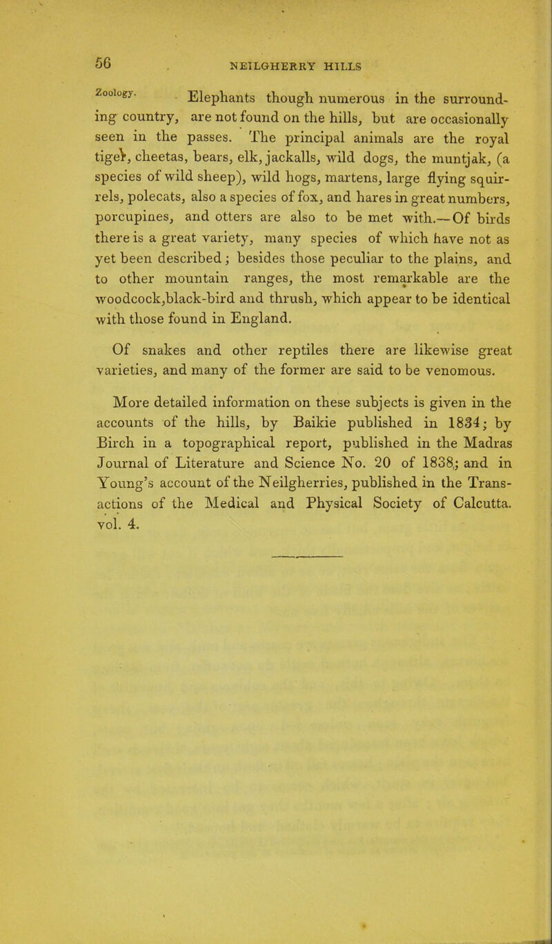 oology. Elephants though numerous in the surround- ing country, are not found on the hills, but are occasionally seen in the passes. The principal animals are the royal tigeV, cheetas, hears, elk, jackalls, wild dogs, the muntjak, (a species of wild sheep), wild hogs, martens, large flying squir- rels, polecats, also a species of fox, and hares in great numbers, porcupines, and otters are also to be met with.—Of birds there is a great variety, many species of which have not as yet been described; besides those peculiar to the plains, and to other mountain ranges, the most remarkable are the woodcock,black-bird and thrush, which appear to be identical with those found in England. Of snakes and other reptiles there are likewise great varieties, and many of the former are said to be venomous. More detailed information on these subjects is given in the accounts of the hills, by Baikie published in 1834; by Birch in a topographical report, published in the Madras Journal of Literature and Science No. 20 of 1838,; and in Young’s account of the Neilgherries, published in the Trans- actions of the Medical and Physical Society of Calcutta, vol. 4.