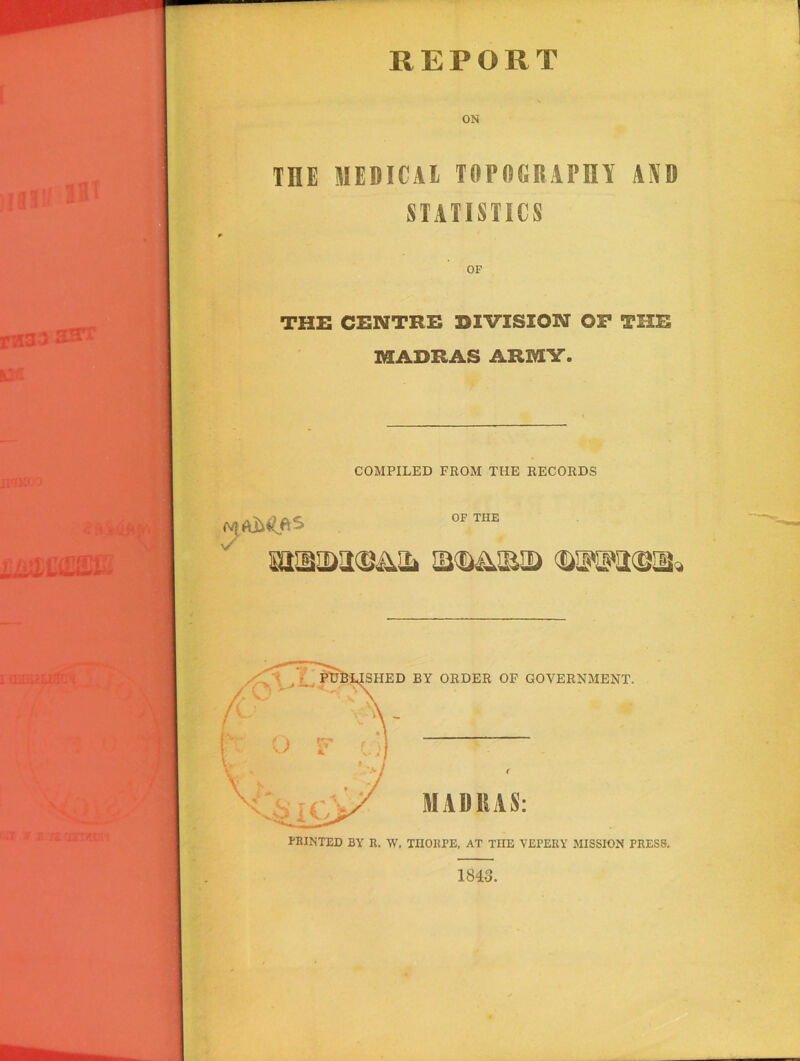 REPORT ON TRE MEDICAL TOPOGRAPHY AND STATISTICS THE CENTRE DIVISION OF THE MADRAS ARMY. COMPILED FROM THE RECORDS OF THE PRINTED BY R. W. THORPE, AT THE VEPERY MISSION PRESS, 1843.