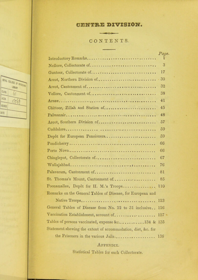 CENTRE DIVISION. CONTENTS. Page. Introductory Remarks. • • 1 Nellore, Collectorate of 3 Guntoor, Collectorate of 17 Arcot, Northern Division of. . 30 Arcot, Cantonment of 32 Vellore, Cantonment of..., 38 Arnee 41 Chittoor, Zillah and Station of 45 Palmanair. 48 Arcot, Southern Division of 57 Cuddalore 59 Depot for European Pensioners 59 Pondicherry 66 Porto Novo 66 Chingleput, Collectorate of. 67 Wallajahbad 76 Palaveram, Cantonment of 81 St. Thomas’s Mount, Cantonment of. 85 Poonamallee, Depot for H. M.’s Troops 110 Remarks on the General Tables of Disease, for European and Native Troops 123 General Tables of Disease from No. 22 to 31 inclusive.. 126 Vaccination Establishment, account of 127 * Tables of persons vaccinated, expense &c 134 & 135 Statement shewing the extent of accommodation, diet, &c. for the Prisoners in the various Jails 136 Appendix. Statistical Tables for each Collectorate.