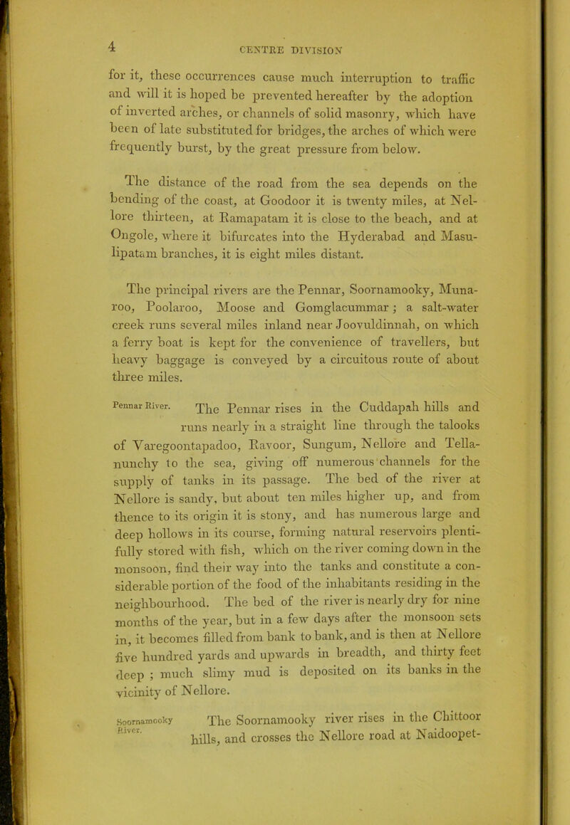 lor it, these occurrences cause much interruption to traffic and will it is hoped be prevented hereafter by the adoption of inverted arches, or channels of solid masonry, which have been of late substituted for bridges, the arches of which were frequently burst, by the great pressure from below. The distance of the road from the sea depends on the bending of the coast, at Goodoor it is twenty miles, at Nel- lore thirteen, at Eamapatam it is close to the beach, and at Ongole, where it bifurcates into the Hyderabad and Masu- lipatam branches, it is eight miles distant. The principal rivers are the Pennar, Soornamooky, Muna- roo, Poolaroo, Moose and Gomglacummar; a salt-water creek runs several miles inland near Joovuldinnah, on which a ferry boat is kept for the convenience of travellers, but heavy baggage is conveyed by a circuitous route of about three miles. Pennar River. The Pennar rises in the Cuddapah hills and runs nearly in a straight line through the talooks of Varegoontapadoo, Ravoor, Sungum, Nellore and Tella- nunchy to the sea, giving off numerous channels for the supply of tanks in its passage. The bed of the river at Nellore is sandy, but about ten miles higher up, and from thence to its origin it is stony, and has numerous large and deep hollows in its course, forming natural reservoirs plenti- fully stored with fish, which on the river coming down in the monsoon, find their way into the tanks and constitute a con- siderable portion of the food of the inhabitants residing in the neighbourhood. The bed of the river is nearly dry for nine months of the year, but in a few days alter the monsoon sets in, it becomes filled from bank to bank, and is then at Nelloie five hundred yards and upwards in breadth, and thirty feet deep ; much slimy mud is deposited on its banks in the vicinity of Nellore. Soornamooky The Soornamooky river rises in the Chittoor hills, and crosses the Nellore road at Naidoopet-