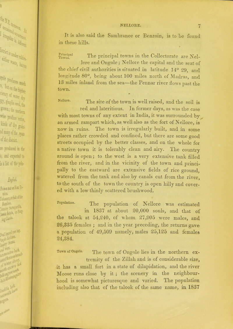 It is also said tlie Sambranee or Benzoin, is to be found in these hills. Towns’^1 The principal towns in the Collectorate are Nel- lore and Ongole; Nellore the capital and the seat of the chief civil authorities is situated in latitude 14° 29, and longitude 80°, being about 100 miles north of Madras, and 13 miles inland from the sea—the Pennar river flows past the town. Neiiore. The site of the town is well raised, and the soil is red and lateritious. In former days, as was the case with most towns of any extent in India, it was surrounded by an armed rampart which, as well also as the fort of Nellore, is now in ruins. The town is irregularly built, and in some places rather crowded and confined, but there are some good streets occupied by the better classes, and on the whole for a native town it is tolerably clean and airy. The country around is open; to the west is a very extensive tank filled from the river, and in the vicinity of the town and princi- pally to the eastward are extensive fields of rice ground, watered from the tank and also by canals cut from the river to the south of the town the country is open hilly and cover- ed with a low' thinly scattered brushwood. Population. The population of Nellore w'as estimated in 1837 at about 20,000 souls, and that of the talook at 54,240, of whom 27,905 were males, and 26,335 females ; and in the year preceding, the returns gave a population of 49,509 namely, males 25,125 and females 24,384. Town of Ongoie. The town of Ongole lies in the northern ex- tremity of the Zillah and is of considerable size, -it has a small fort in a state of dilapidation, and the river Moose runs close by it ; the scenery in the neighbour- hood is somewhat picturesque and varied. The population including also that cf the talook of the same name, in 1837