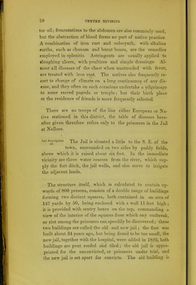tor oil; fomentations to the abdomen are also commonly used, but the abstraction of blood forms no part of native practice. A combination of iron rust and colocynth, with alkaline earths, such as cbunam and burnt bones, are the remedies employed in splenitis. Astringents are usually applied to sloughing ulcers, with poultices and simple dressings* Al- most all diseases of the chest when unattended with fever, are treated with iron rust. The natives also frequently re- sort to change of climate on a long continuance of any dis- ease, and they often on such occasions undertake a pilgrimage to some sacred pagoda or temple; but their birth place or the residence of friends is more frequently selected. There are no troops of the line either European or Na- tive stationed in this district, the table of diseases here- after given therefore refers only to the prisoners in the Jail at Nellore. Jail description The Jail is situated a little to the S. E. of the town, surrounded on two sides by paddy fields, above which it is raised about six feet. In the immediate vicinity are three water courses from the river, which sup- ply the fort ditch, the jail wells, and also serve to irrigate the adjacent lands. The structure itself, which is calculated to contain up- wards of 800 persons, consists of a double range of buildings forming two distinct squares, both contained in an area of 147 yards by 50, being enclosed with a wall 11 feet high; it. is provided with sentry boxes on the top, commanding a view of the interior of the squares from which any outbreak, or riot among the prisoners can speedily be discovered; these two buildings are called the old and new jail; the first was built about 34 years ago, but being found to be too small, the new jail, together with the hospital, were added in 1825, both buildings are pent roofed and tiled; the old jail is appro- priated for the unconvicted, or prisoners under trial, and the new jail is set apart for convicts. The old building is