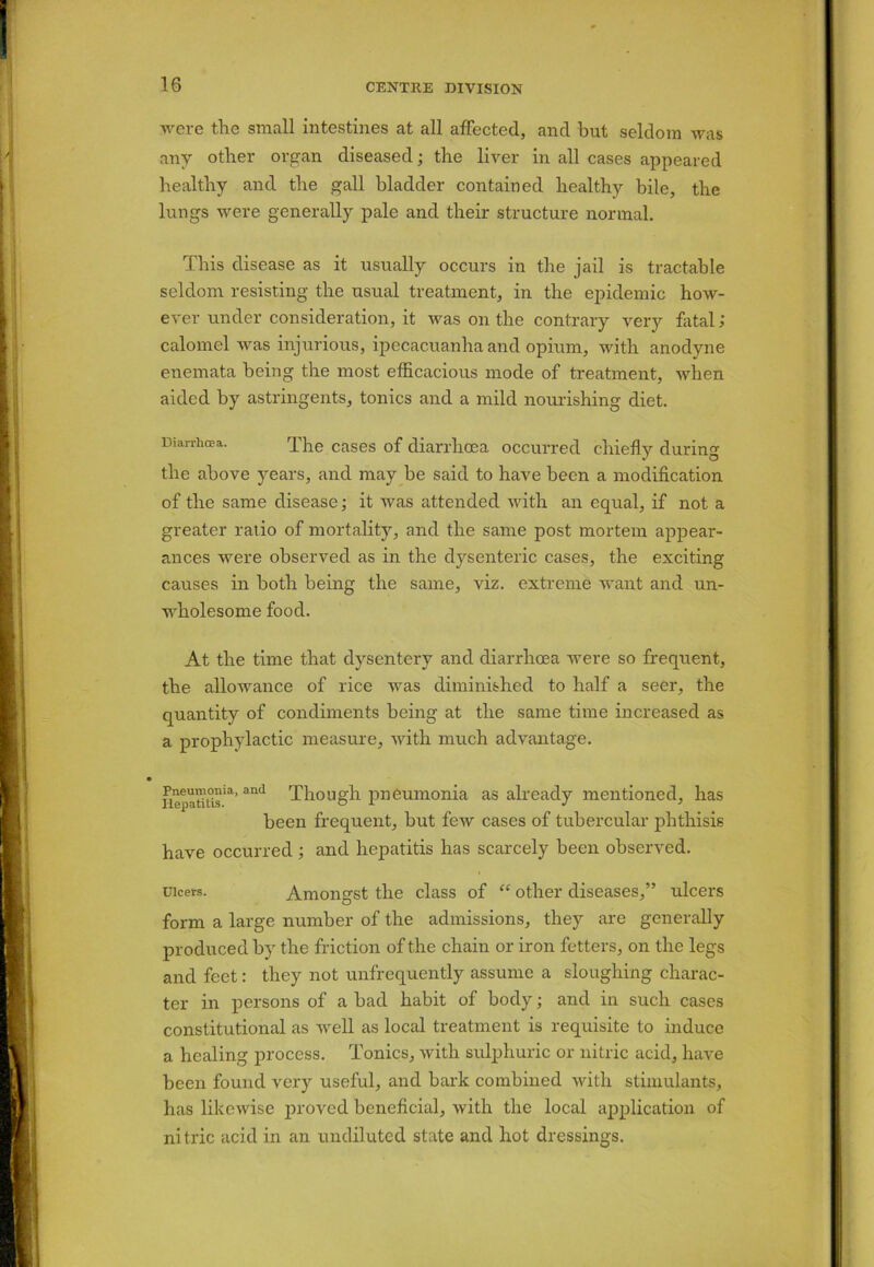 were the small intestines at all affected, and hut seldom was anv other organ diseased; the liver in all cases appeared healthy and the gall bladder contained healthy bile, the lungs were generally pale and their structure normal. This disease as it usually occurs in the jail is tractable seldom resisting the usual treatment, in the epidemic how- ever under consideration, it was on the contrary very fetal; calomel was injurious, ipecacuanha and opium, with anodyne enemata being the most efficacious mode of treatment, when aided by astringents, tonics and a mild nourishing diet. Diarrhoea. The cases of diarrhoea occurred chiefly during the above years, and may be said to have been a modification of the same disease; it was attended with an equal, if not a greater ratio of mortality, and the same post mortem appear- ances were observed as in the dysenteric cases, the exciting causes in both being the same, viz. extreme want and un- wholesome food. At the time that dysentery and diarrhoea were so frequent, the allowance of rice was diminished to half a seer, the quantity of condiments being at the same time increased as a prophylactic measure, with much advantage. nepaut°isia’and Though pneumonia as already mentioned, has been frequent, but few cases of tubercular phthisis have occurred ; and hepatitis has scarcely been observed. uicers. Amongst the class of “ other diseases,” ulcers form a large number of the admissions, they are generally produced by the friction of the chain or iron fetters, on the legs and feet: they not unfrequently assume a sloughing charac- ter in persons of a had habit of body; and in such cases constitutional as well as local treatment is requisite to induce a healing process. Tonics, with sulphuric or nitric acid, have been found very useful, and hark combined with stimulants, has likewise proved beneficial, with the local application of nitric acid in an undiluted state and hot dressings.