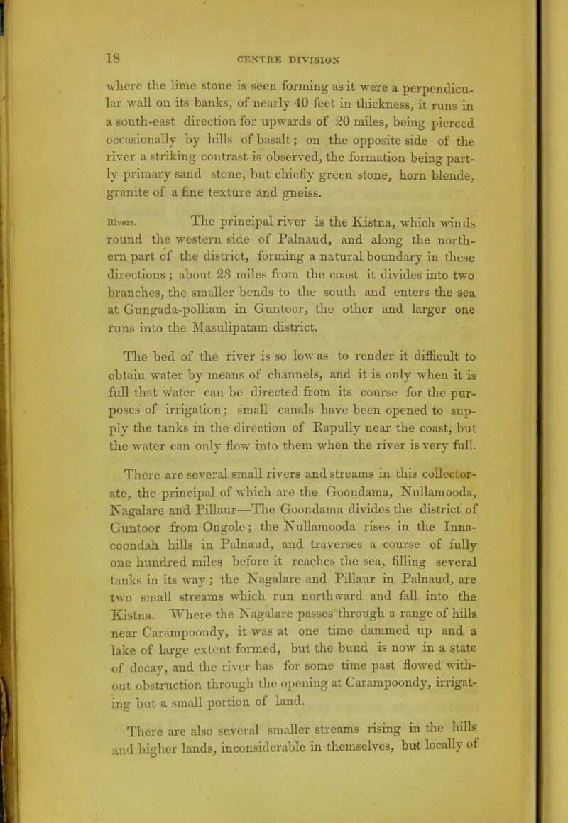 where the lime stone is seen forming as it were a perpendicu- lar wall on its banks, of nearly 40 feet in thickness, it runs in a south-east direction for upwards of 20 miles, being pierced occasionally by hills of basalt; on the opposite side of the river a striking contrast is observed, the formation being part- ly primary sand stone, but chiefly green stone, horn blende, granite of a fine texture and gneiss. Rivers. The principal river is the Kistna, which winds round the western side of Palnaud, and along the north- ern part of the district, forming a natural boundary in these directions ; about 23 miles from the coast it divides into two branches, the smaller bends to the south and enters the sea at Gungada-polliam in Guntoor, the other and larger one runs into the Masulipatam district. The bed of the river is so low as to render it difficult to obtain water by means of channels, and it is only when it is full that water can be directed from its course for the pur- poses of irrigation; small canals have been opened to sup- ply the tanks in the direction of Rapully near the coast, but the water can only flow into them when the river is very full. There are several small rivers and streams in this collector- ate, the principal of which are the Goondama, Nullamooda, Nagalare and. Pillaur—The Goondama divides the district of Guntoor from Ongole; the Nullamooda rises in the Inna- coondah hills in Palnaud, and traverses a course of fully one hundred miles before it reaches the sea, filling several tanks in its way; the Nagalare and Pillaur in Palnaud, are two small streams which run northward and fall into the Kistna. Where the Nagalare passes' through a range of hills near Carampoondy, it was at one time dammed up and a lake of large extent formed, but the bund is now in a state of decay, and the river has for some time past flowed with- out obstruction through the opening at Carampoondy, irrigat- ing but a small portion of land. There are also several smaller streams rising in the hills and higher lands, inconsiderable in themselves, but locally of