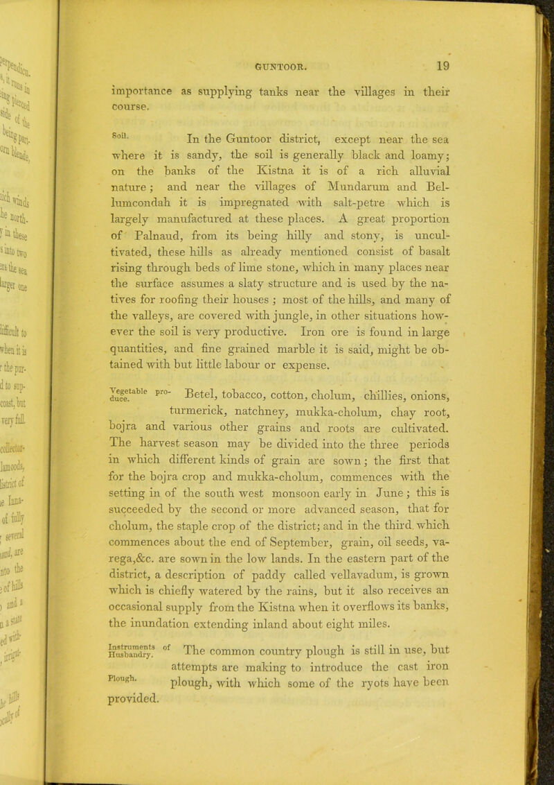 importance as supplying tanks near the villages in their course. In the Guntoor district, except near the sea where it is sandy, the soil is generally black and loamy; on the banks of the Kistna it is of a rich alluvial nature; and near the villages of Mundarum and Bel- lumcondah it is impregnated -with salt-petre which is largely manufactured at these places. A great proportion of Palnaud, from its being hilly and stony, is uncul- tivated, these hills as already mentioned consist of basalt rising through beds of lime stone, which in many places near the surface assumes a slaty structure and is used by the na- tives for roofing their houses ; most of the hills, and many of the valleys, are covered with jungle, in other situations how- ever the soil is very productive. Iron ore is found in large quantities, and fine grained marble it is said, might he ob- tained with but little labour or expense. Vegetable pro- Betel, tobacco, cotton, cholum, chillies, onions, turmerick, natchney, mukka-cholum, chay root, bojra and various other grains and roots are cultivated. The harvest season may he divided into the three periods in which different kinds of grain are sown; the first that for the bojra crop and mukka-cholum, commences with the setting in of the south west monsoon early in June ; this is succeeded by the second or more advanced season, that for cholum, the staple crop of the district; and in the third, which commences about the end of September, grain, oil seeds, va- rega,&c. are sown in the low lands. In the eastern part of the district, a description of paddy called vellavadum, is grown wdrich is chiefly watered by the rains, but it also receives an occasional supply from the Kistna when it overflows its banks, the inundation extending inland about eight miles. Husbandry! °f The common country plough is still in use, but attempts are making to introduce the cast iron plough, with which some of the ryots have been provided.