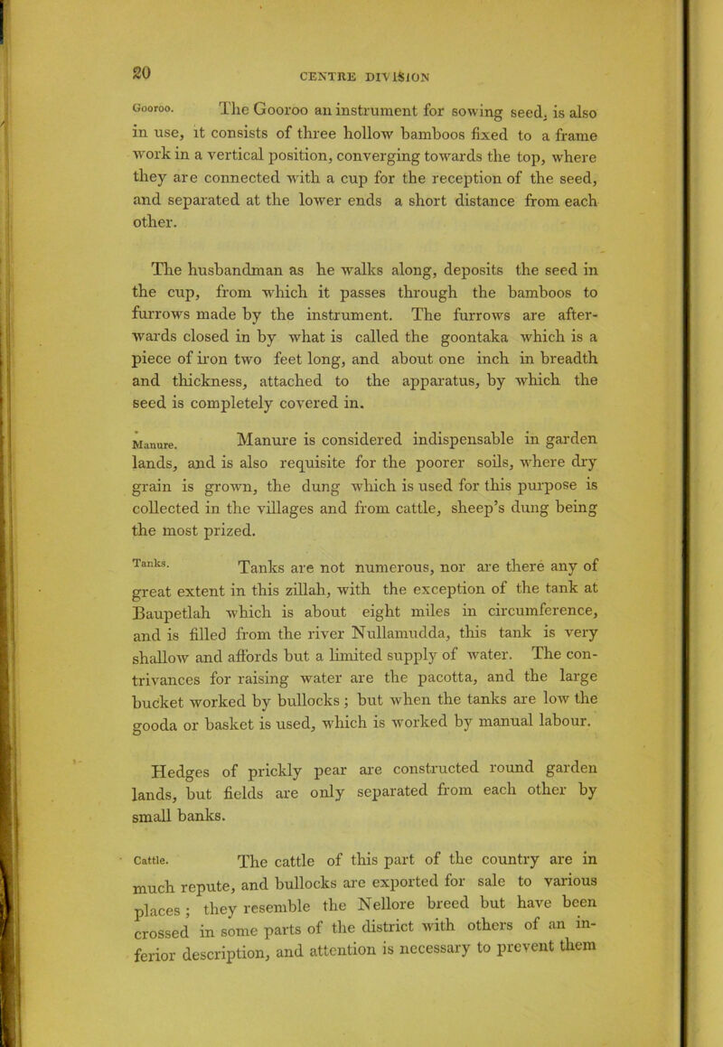 Gooroo. The Gooroo an instrument for sowing seed, is also in use, it consists of three hollow bamboos fixed to a frame work in a vertical position, converging towards the top, where they are connected with a cup for the reception of the seed, and separated at the lower ends a short distance from each other. The husbandman as he walks along, deposits the seed in the cup, from which it passes through the bamboos to furrows made by the instrument. The furrows are after- wards closed in by what is called the goontaka which is a piece of iron two feet long, and about one inch in breadth and thickness, attached to the apparatus, by which the seed is completely covered in. Manure. Manure is considered indispensable in garden lands, and is also requisite for the poorer soils, where dry grain is grown, the dung which is used for this purpose is collected in the villages and from cattle, sheep’s dung being the most prized. Tanks. Tanks are not numerous, nor are there any of great extent in this zillah, with the exception of the tank at Baupetlah which is about eight miles in circumference, and is filled from the river Nullamudda, this tank is very shallow and affords but a limited supply of water. The con- trivances for raising water are the pacotta, and the large bucket worked by bullocks ; but when the tanks are low the gooda or basket is used, which is worked by manual labour. Hedges of prickly pear are constructed round garden lands, but fields are only separated from each other by small banks. Cattle. The cattle of this part of the country are in much repute, and bullocks are exported for sale to various places; they resemble the Nellore breed but have been crossed in some parts of the district with others of an in- ferior description, and attention is necessary to prevent them