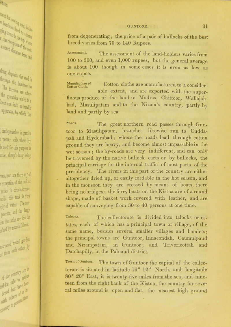 from degenerating; the price of a pair of bullocks of the best breed varies from 70 to 140 Rupees. Assessment. The assessment of the land-holders varies from 100 to 300, and even 1,000 rupees, but the general average is about 100 though in some cases it is even as low as one rupee. Couonacioth.of Cotton cloths are manufactured to a consider- able extent, and are exported with the super- fluous produce of the land to Madras, Chittoor, Wallajah- bad, Masulipatam and to the Nizam’s country, partly by land and partly by sea. Roads- The great northern road passes through Gun- toor to Masulipatam, branches likewise run to Cudda- pah and Hyderabad ; where the roads lead through cotton ground they are heavy, and become almost impassable in the wet season ; the by-roads are vei'y indifferent, and can only be traversed by the native bullock carts or by bullocks, the principal carriage for the internal traffic of most parts of the presidency. The rivers in this part of the country are either altogether dried up, or easily fordable in the hot season, and in the monsoon they are crossed by means of boats, there being no bridges; the ferry boats on the Kistna are of around shape, made of basket work covered with leather, and are capable of conveying from 30 to 40 persons at one time. Taiooks. The collectorate is divided into talooks or es- tates, each of which has a principal town or village, of the same name, besides several smaller villages and hamlets; the principal towns are Guntoor, Innacondah, Caumulpaud and Nizampatam, in Guntoor; and Trivericottah and Datchapilly, in the Palnaud district. Town of Guntoor. The town of Guntoor the capital of the collec- torate is situated in latitude 16° 12” North, and longitude 80° 20” East, it is twenty-five miles from the sea, and nine- teen from the right bank of the Kistna, the country for seve- ral miles around is open and flat, the nearest high ground