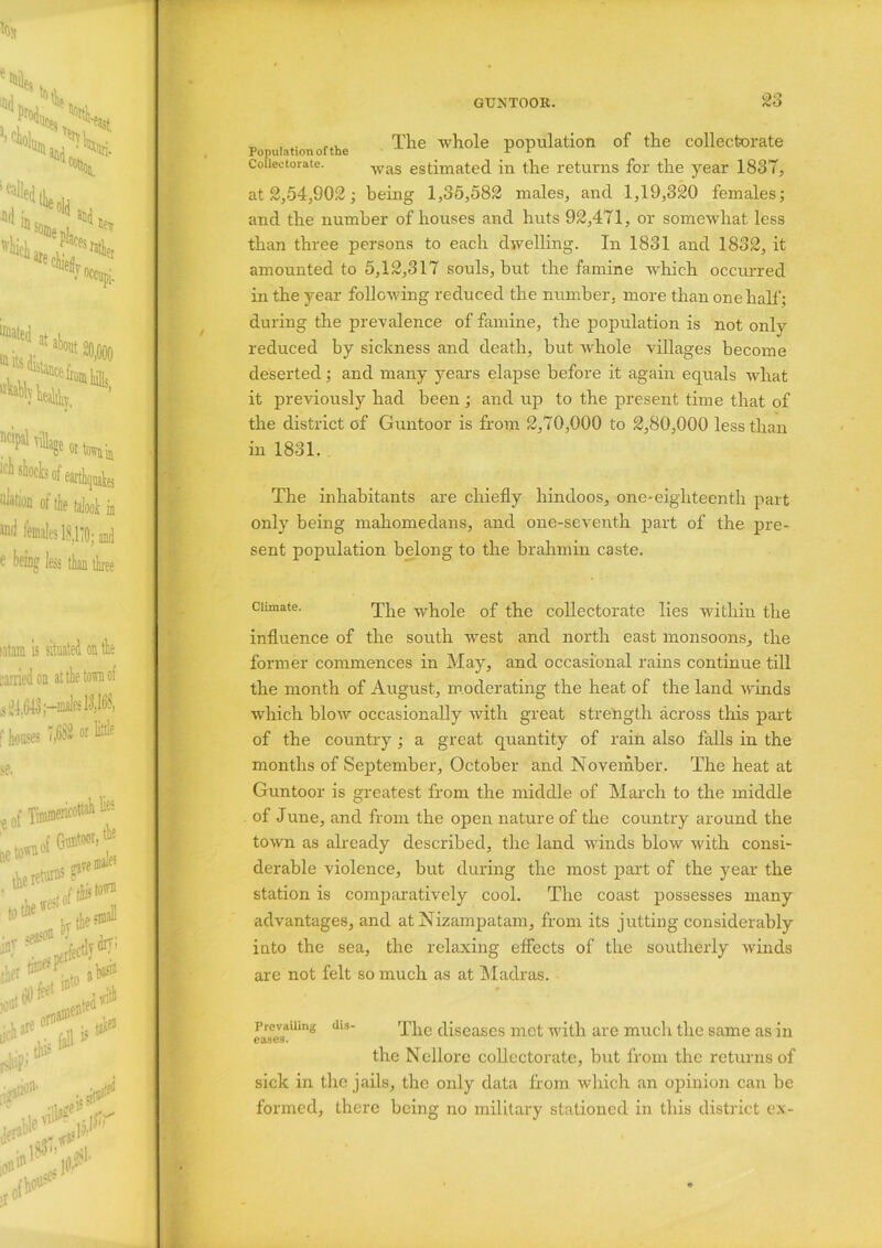 Population of the The population of the collectorate Coiieetorate. Was estimated in the returns for the year 1837, at 2,54,902; being 1,35,582 males, and 1,19,320 females; and the number of houses and huts 92,471, or somewhat less than three persons to each dwelling. In 1831 and 1832, it amounted to 5,12,317 souls, but the famine which occurred in the year following reduced the number, more than one hall'; during the prevalence of famine, the population is not only reduced by sickness and death, but whole villages become deserted; and many years elapse before it again equals what it previously had been ; and up to the present time that of the district of Guntoor is from 2,70,000 to 2,80,000 less than in 1831. The inhabitants are chiefly hindoos, one-eighteenth part only being mahomedans, and one-seventh part of the pre- sent population belong to the brahmin caste. Climate. The -^hoie 0f collectorate lies within the influence of the south west and north east monsoons, the former commences in May, and occasional rains continue till the month of August, moderating the heat of the land winds which blow occasionally with great strength across this part of the country ; a great quantity of rain also falls in the months of September, October and November. The heat at Guntoor is greatest from the middle of March to the middle of June, and from the open nature of the country around the town as already described, the land winds blow with consi- derable violence, but during the most part of the year the station is comparatively cool. The coast possesses many advantages, and at Nizampatam, from its jutting considerably into the sea, the relaxing effects of the southerly winds are not felt so much as at Madras. J> revailin eases. dis- Tlie diseases met with are much the same as in the Nellore collectorate, but from the returns of sick in the jails, the only data from which an opinion can be formed, there being no military stationed in this district ex-