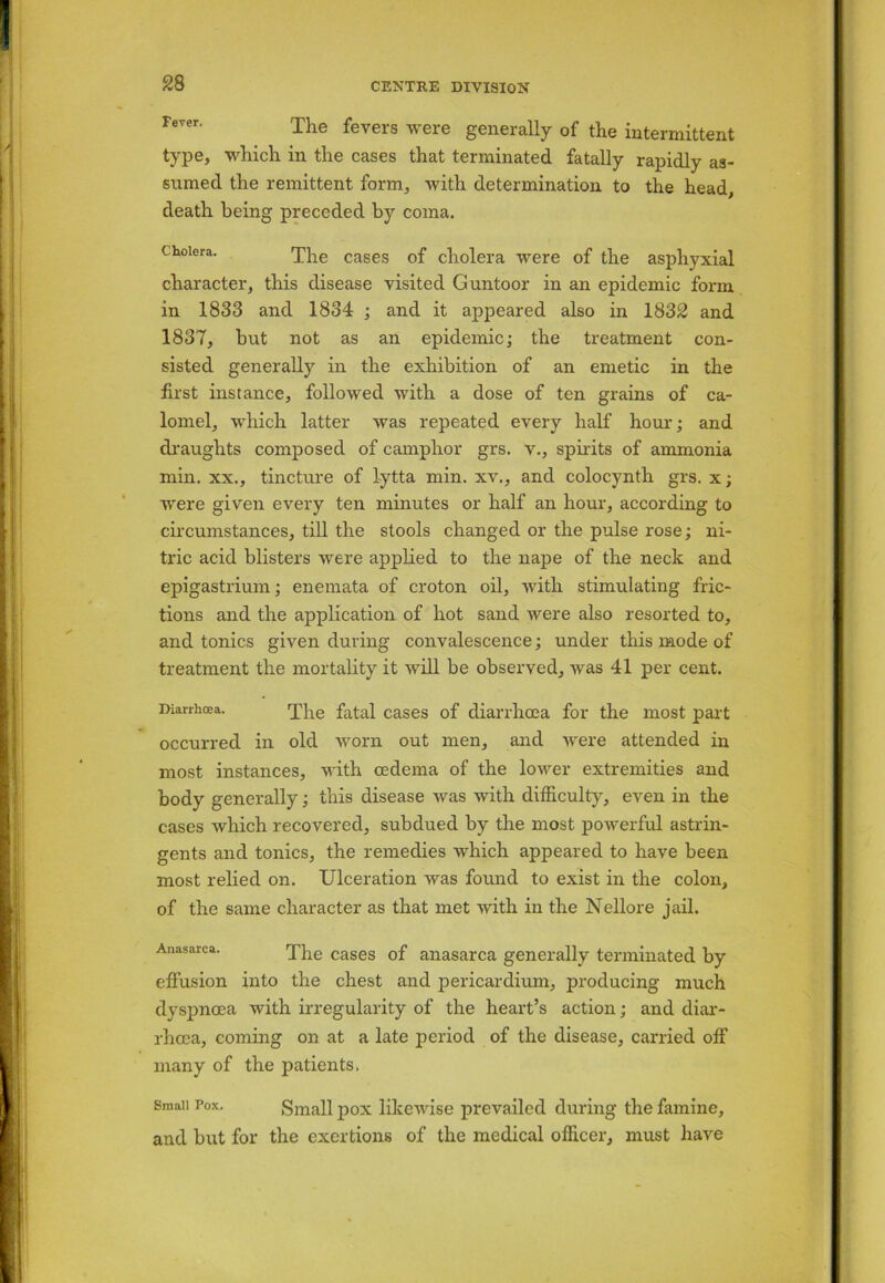 Fever. The fevers were generally of the intermittent type, which in the cases that terminated fatally rapidly as- sumed the remittent form, with determination to the head death being preceded by coma. cholera. The cases of cholera were of the asplxyxial character, this disease visited Guntoor in an epidemic form in 1833 and 1834 ; and it appeared also in 1832 and 1837, but not as an epidemic; the treatment con- sisted generally in the exhibition of an emetic in the first instance, followed with a dose of ten grains of ca- lomel, which latter was repeated every half hour; and draughts composed of camphor grs. v., spirits of ammonia min. xx., tincture of lytta min. xv., and colocynth grs. x; were given every ten minutes or half an hour, according to circumstances, till the stools changed or the pulse rose; ni- tric acid blisters were applied to the nape of the neck and epigastrium; enemata of croton oil, with stimulating fric- tions and the application of hot sand were also resorted to, and tonics given during convalescence; under this mode of treatment the mortality it will be observed, was 41 per cent. Diarrhoea. The fatal cases of diarrhoea for the most part occurred in old worn out men, and were attended in most instances, with oedema of the lower extremities and body generally; this disease was with difficulty, even in the cases which recovered, subdued by the most powerful astrin- gents and tonics, the remedies which appeared to have been most relied on. Ulceration was found to exist in the colon, of the same character as that met with in the Nellore jail. Anasarca. The cases 0f anasarca generally terminated by effusion into the chest and pericardium, producing much dyspnoea with irregularity of the heart’s action; and diar- rhoea, coming on at a late period of the disease, carried off many of the patients. Small Pox. Small pox likewise prevailed during the famine, and but for the exertions of the medical officer, must have