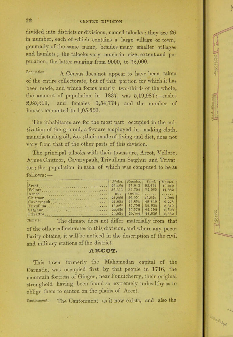 divided into districts or divisions, named talooks ; they are 26 in number, each of which contains a large village or town, generally of the same name, besides many smaller villages and hamlets ; the talooks vary much in size, extent and po- pulation, the latter ranging from 9000, to 72,000. Population. A Census does not appear to have been taken of the entire collectorate, but of that portion for which it has been made, and which forms nearly two-thirds of the whole, the amount of population in 1837, was 5,19,987;—males 2,65,213, and females 2,54,774; and the number of houses amounted to 1,05,350. The inhabitants are for the most part occupied in the cul- tivation of the ground, a few are employed in making cloth, manufacturing oil, &c.; their mode of living and diet, does not vary from that of the other parts of this division. The principal talooks with their towns are, Arcot, Vellore, Arnee Chittoor, Caverypauk, Trivullum Satghur and Trivat- tor; the population in each of which was computed to be as follows:— Males. Females. Total. [louses. Arcot .... ........ 26,462 27,012 53,474 10,042 Vellore .... 35,754 72,065 14,882 Arnee .... not known Chittoor ..... 21,969 20,951 41,920 7,925 Caverypauk. 24,955 23,864 48,819 9,273 Trivullum 10,807 15,758 32.625 6,349 Satghur • 22,220 20,578 42,798 8,608 Trivattor 20,934 20,102 41,036 8,382 Climate: The climate does not differ materially from that of the other collectorates in this division, and where any pecu- liarity obtains, it will be noticed in the description of the civil and military stations of the district. AECOT. This town formerly the Mahomedan capital of the Carnatic, was occupied first by that people in 1716, the mountain fortress of Gingee, near Pondicherry, their original stronghold having been found so extremely unhealthy as to oblige them to canton on the plains of Arcot. Cantonment. The Cantonment as it now exists, and also the