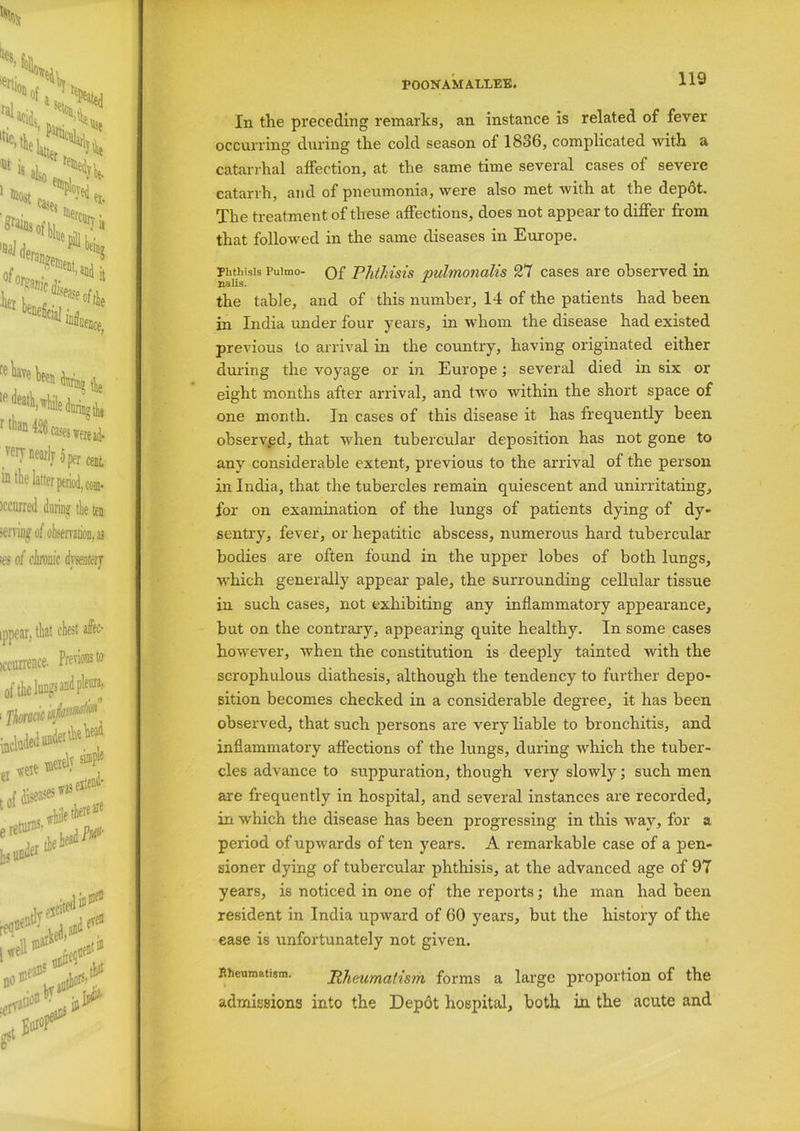 In the preceding remarks, an instance is related of fever occurring during the cold season of 1836, complicated with a catarrhal affection, at the same time several cases of severe catarrh, and of pneumonia, were also met with at the depot. The treatment of these affections, does not appear to differ from that followed in the same diseases in Europe. Phthisis Puimo- of Phthisis pulmonalis 27 cases are observed in nalis. 1 the table, and of this number, 14 of the patients had been in India under four years, in whom the disease had existed previous to arrival in the country, having originated either during the voyage or in Europe; several died in six or eight months after arrival, and two within the short space of one month. In cases of this disease it has frequently been observed, that when tubercular deposition has not gone to any considerable extent, previous to the arrival of the person in India, that the tubercles remain quiescent and unirritating, for on examination of the lungs of patients dying of dy- sentry, fever, or hepatitic abscess, numerous hard tubercular bodies are often found in the upper lobes of both lungs, which generally appear pale, the surrounding cellular tissue in such cases, not exhibiting any inflammatory appearance, but on the contrary, appearing quite healthy. In some cases however, when the constitution is deeply tainted with the scrophulous diathesis, although the tendency to further depo- sition becomes checked in a considerable degree, it has been observed, that such persons are very liable to bronchitis, and inflammatory affections of the lungs, during which the tuber- cles advance to suppuration, though very slowly; such men are frequently in hospital, and several instances are recorded, in which the disease has been progressing in this Avay, for a period of upwards of ten years. A remarkable case of a pen- sioner dying of tubercular phthisis, at the advanced age of 97 years, is noticed in one of the reports; the man had been resident in India upward of 60 years, but the history of the ease is unfortunately not given. Rheumatism. Rheumatism forms a large proportion of the admissions into the Depdt hospital, both in the acute and